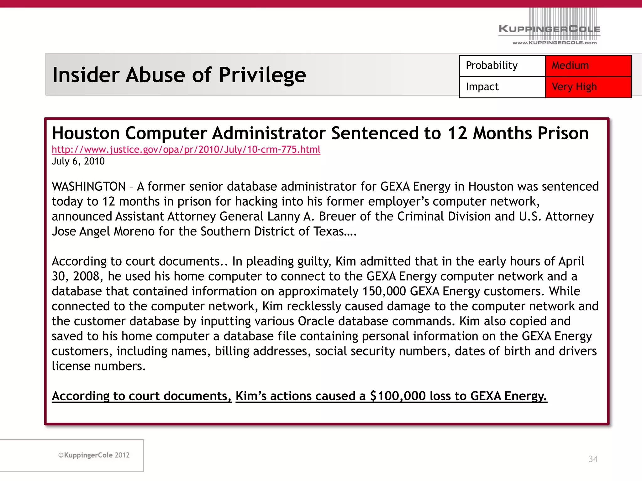 Probability    Medium
Insider Abuse of Privilege                                                Impact         Very High



Houston Computer Administrator Sentenced to 12 Months Prison
http://www.justice.gov/opa/pr/2010/July/10-crm-775.html
July 6, 2010

WASHINGTON – A former senior database administrator for GEXA Energy in Houston was sentenced
today to 12 months in prison for hacking into his former employer’s computer network,
announced Assistant Attorney General Lanny A. Breuer of the Criminal Division and U.S. Attorney
Jose Angel Moreno for the Southern District of Texas….

According to court documents.. In pleading guilty, Kim admitted that in the early hours of April
30, 2008, he used his home computer to connect to the GEXA Energy computer network and a
database that contained information on approximately 150,000 GEXA Energy customers. While
connected to the computer network, Kim recklessly caused damage to the computer network and
the customer database by inputting various Oracle database commands. Kim also copied and
saved to his home computer a database file containing personal information on the GEXA Energy
customers, including names, billing addresses, social security numbers, dates of birth and drivers
license numbers.

According to court documents, Kim’s actions caused a $100,000 loss to GEXA Energy.



                                                                                                34
 
