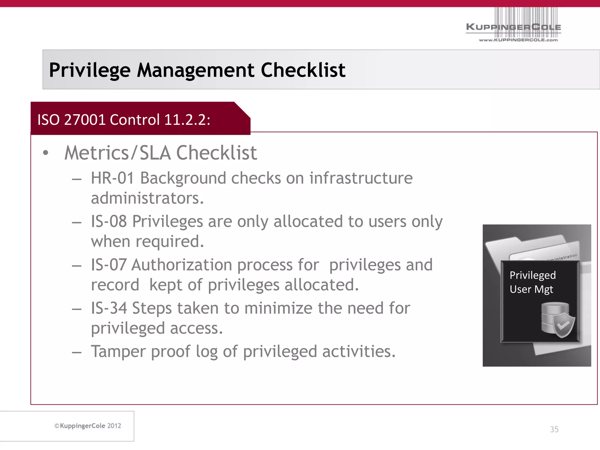 Privilege Management Checklist

ISO 27001 Control 11.2.2:

• Metrics/SLA Checklist
     – HR-01 Background checks on infrastructure
       administrators.
     – IS-08 Privileges are only allocated to users only
       when required.
     – IS-07 Authorization process for privileges and
                                                           Privileged
       record kept of privileges allocated.                User Mgt
     – IS-34 Steps taken to minimize the need for
       privileged access.
     – Tamper proof log of privileged activities.



                                                                   35
 
