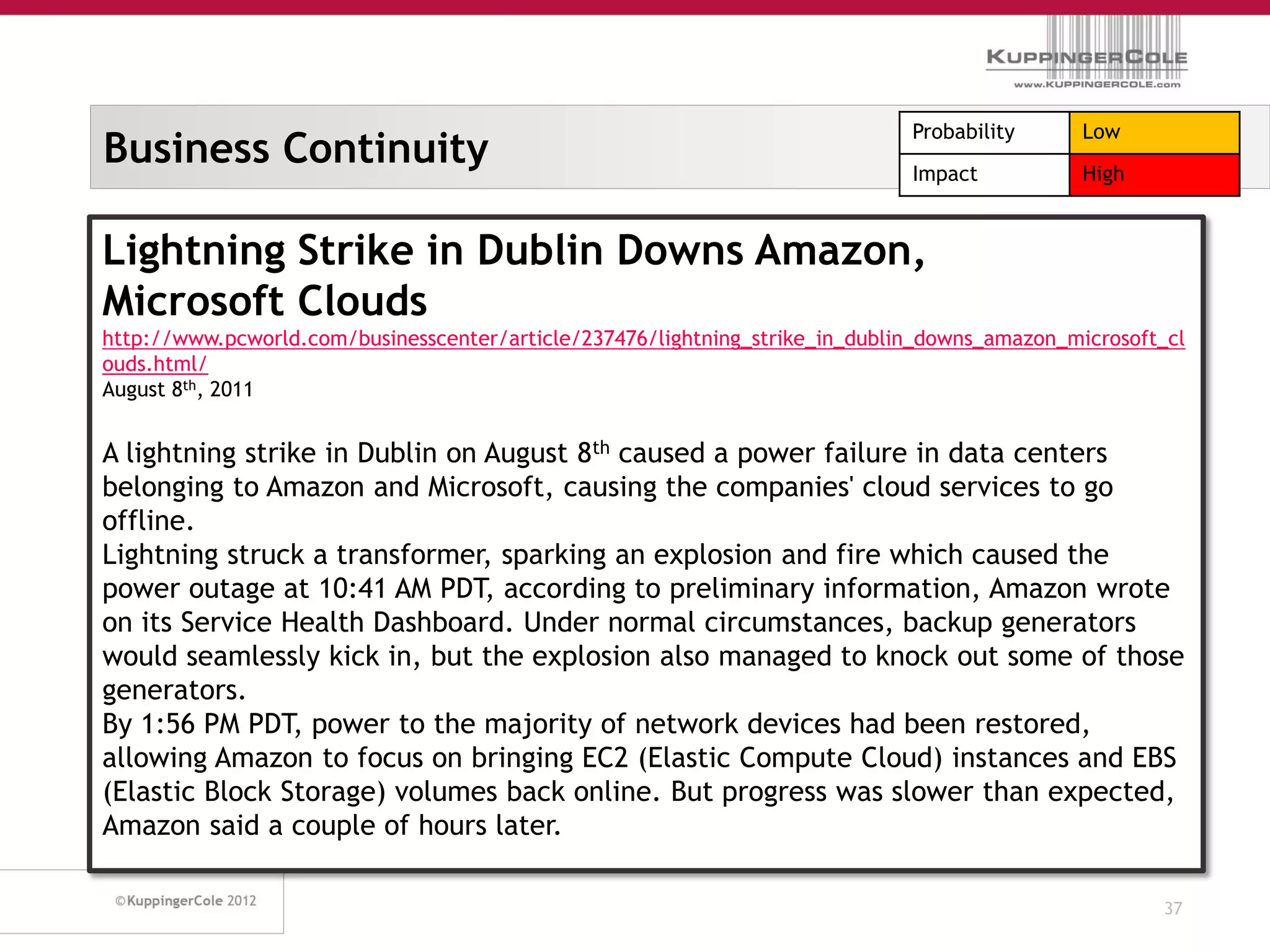 Probability      Low
Business Continuity                                                           Impact           High


Lightning Strike in Dublin Downs Amazon,
Microsoft Clouds
http://www.pcworld.com/businesscenter/article/237476/lightning_strike_in_dublin_downs_amazon_microsoft_cl
ouds.html/
August 8th, 2011


A lightning strike in Dublin on August 8th caused a power failure in data centers
belonging to Amazon and Microsoft, causing the companies' cloud services to go
offline.
Lightning struck a transformer, sparking an explosion and fire which caused the
power outage at 10:41 AM PDT, according to preliminary information, Amazon wrote
on its Service Health Dashboard. Under normal circumstances, backup generators
would seamlessly kick in, but the explosion also managed to knock out some of those
generators.
By 1:56 PM PDT, power to the majority of network devices had been restored,
allowing Amazon to focus on bringing EC2 (Elastic Compute Cloud) instances and EBS
(Elastic Block Storage) volumes back online. But progress was slower than expected,
Amazon said a couple of hours later.

                                                                                                      37
 