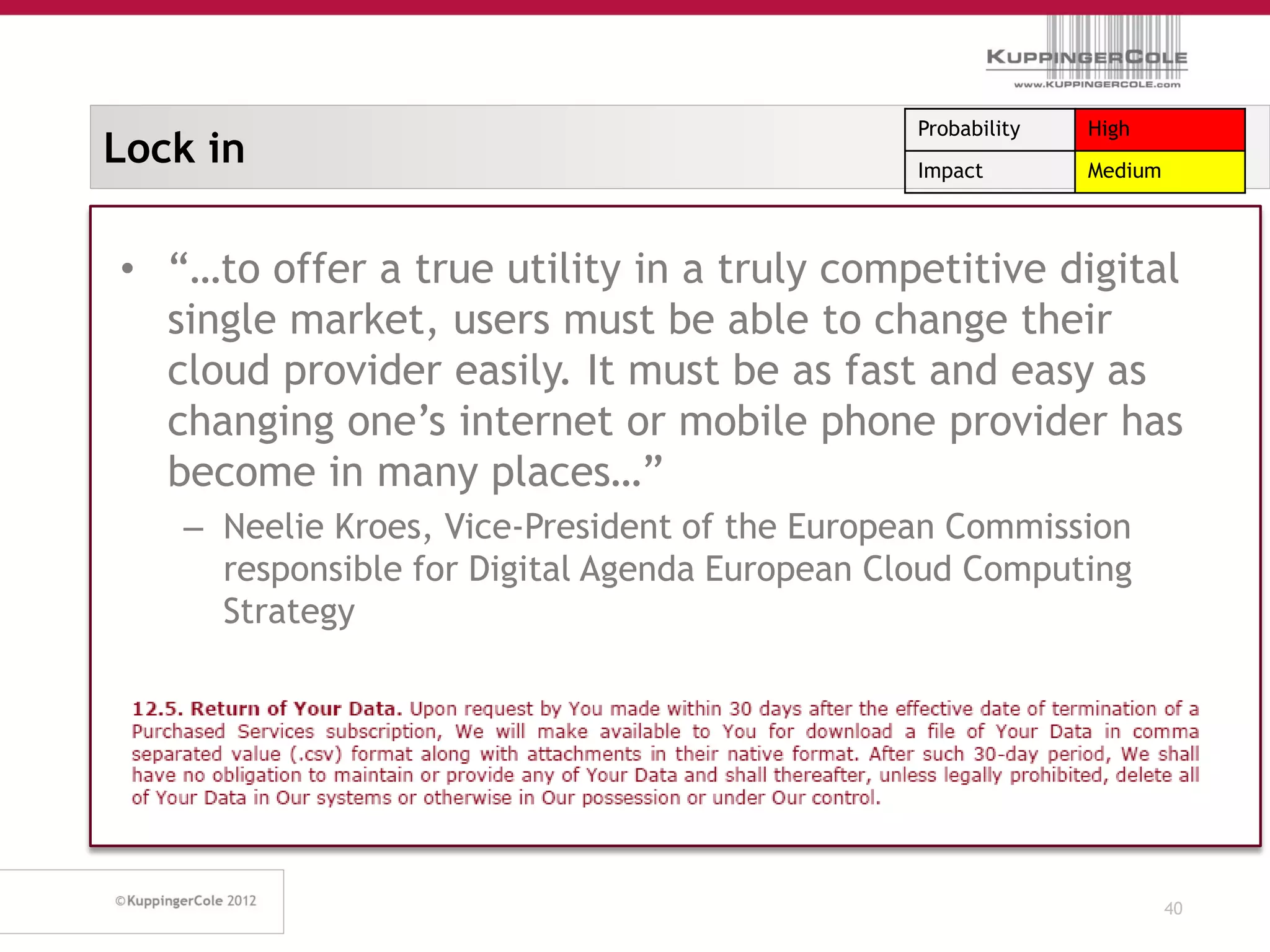Probability   High
Lock in                                        Impact        Medium



• “…to offer a true utility in a truly competitive digital
  single market, users must be able to change their
  cloud provider easily. It must be as fast and easy as
  changing one’s internet or mobile phone provider has
  become in many places…”
   – Neelie Kroes, Vice-President of the European Commission
     responsible for Digital Agenda European Cloud Computing
     Strategy




                                                                      40
 
