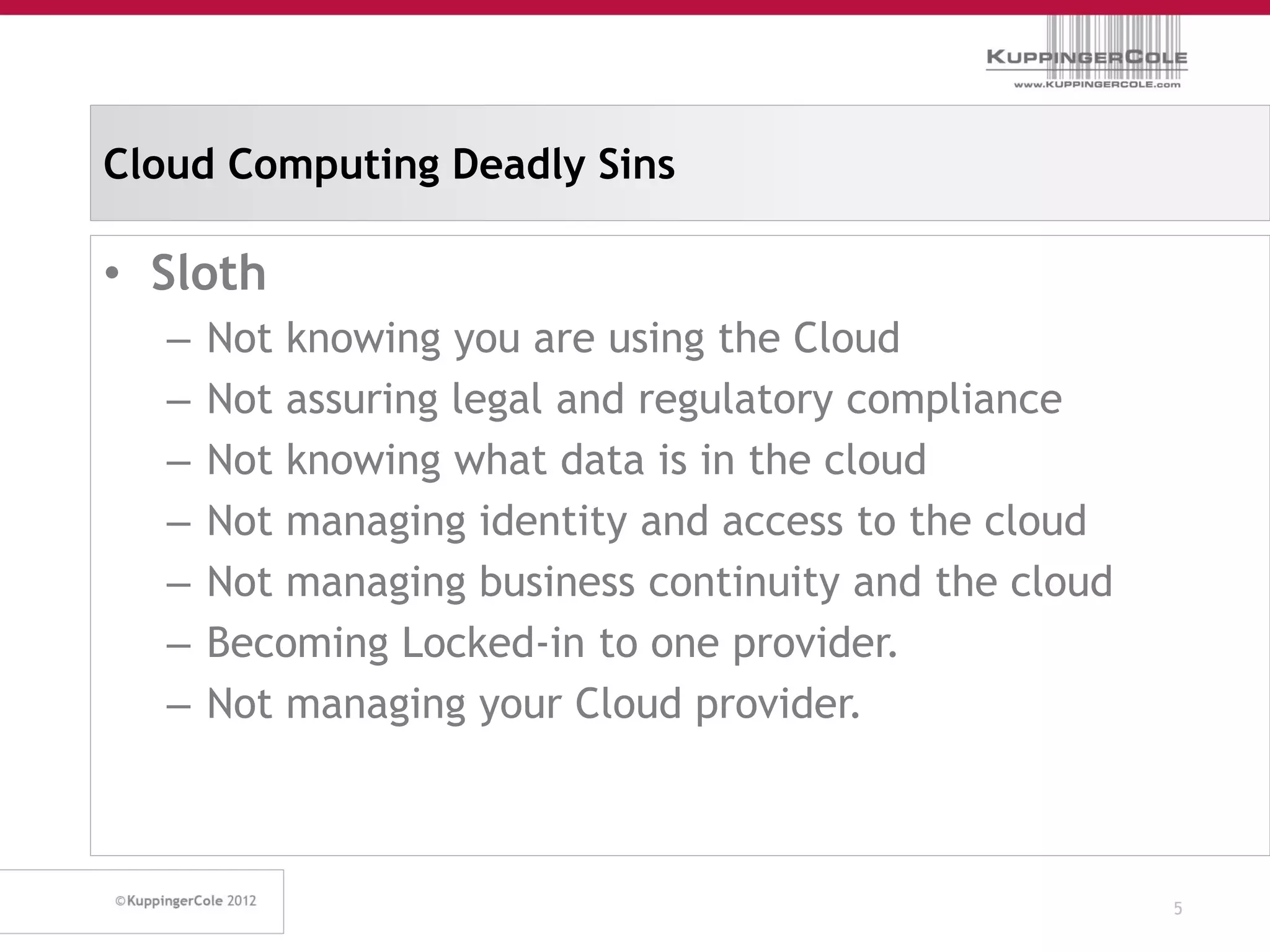 Cloud Computing Deadly Sins

• Sloth
  –   Not knowing you are using the Cloud
  –   Not assuring legal and regulatory compliance
  –   Not knowing what data is in the cloud
  –   Not managing identity and access to the cloud
  –   Not managing business continuity and the cloud
  –   Becoming Locked-in to one provider.
  –   Not managing your Cloud provider.



                                                       5
 
