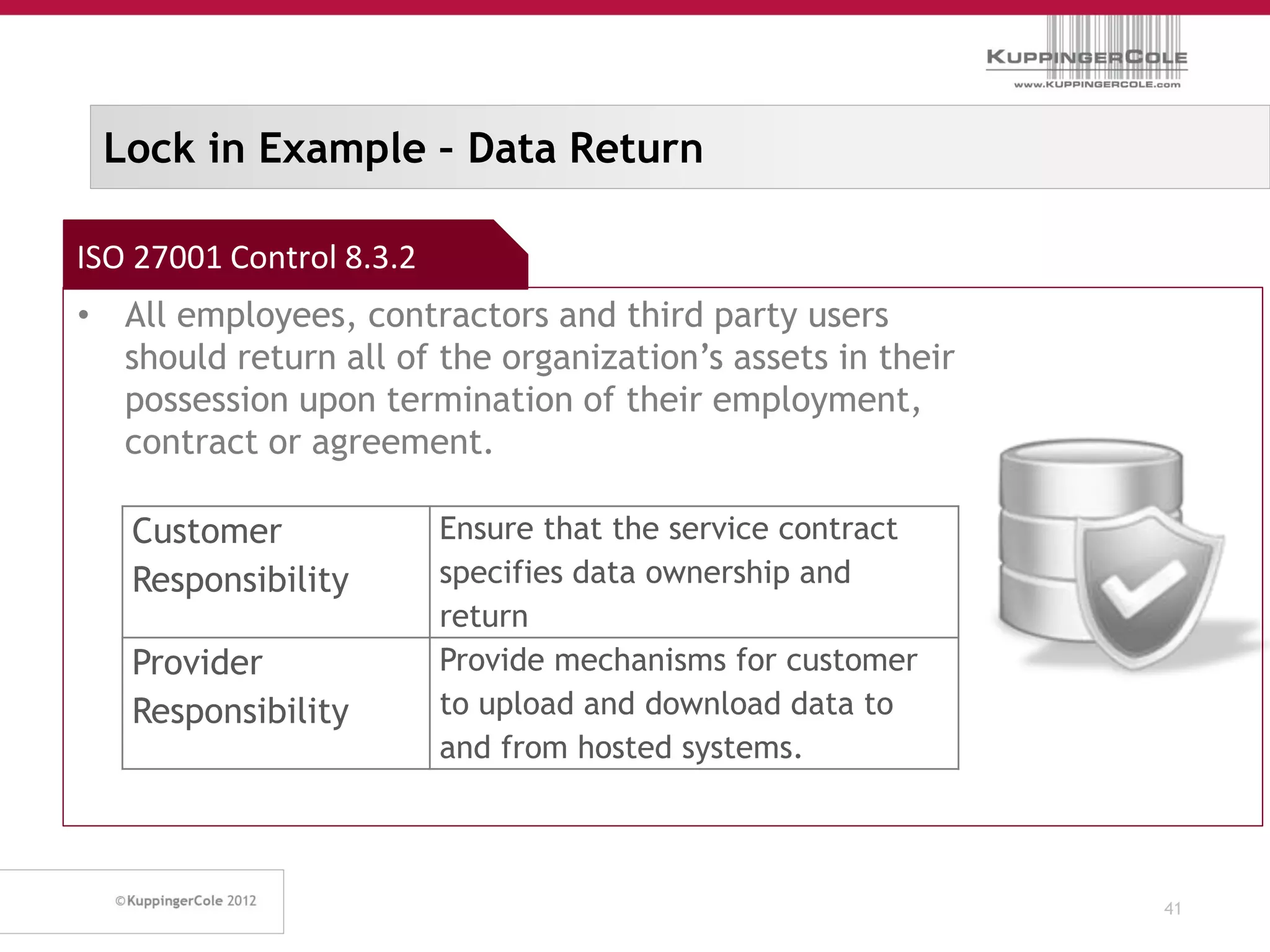 Lock in Example – Data Return

ISO 27001 Control 8.3.2
• All employees, contractors and third party users
  should return all of the organization’s assets in their
  possession upon termination of their employment,
  contract or agreement.

   Customer               Ensure that the service contract
   Responsibility         specifies data ownership and
                          return
   Provider               Provide mechanisms for customer
   Responsibility         to upload and download data to
                          and from hosted systems.



                                                             41
 