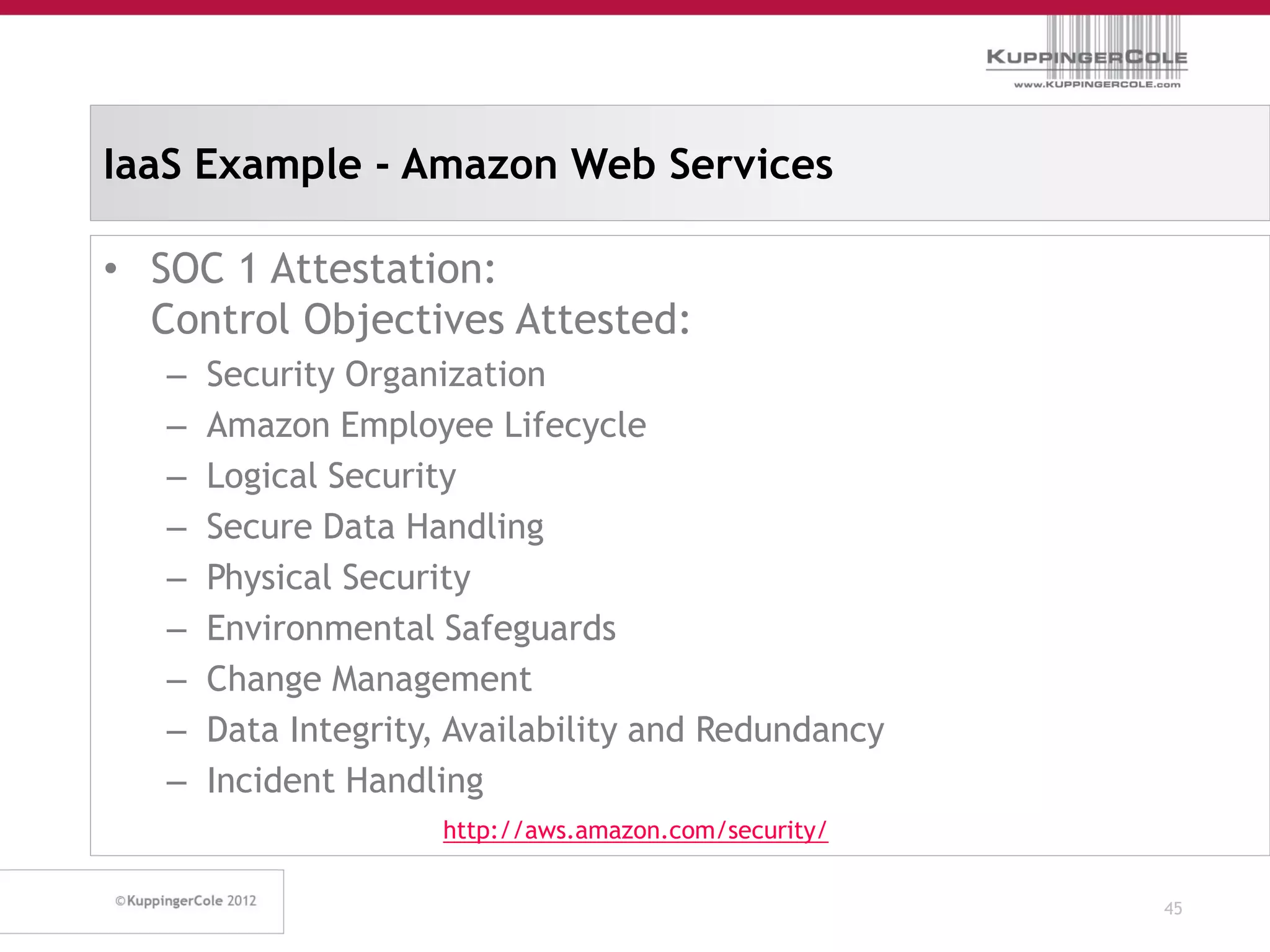 IaaS Example - Amazon Web Services

• SOC 1 Attestation:
  Control Objectives Attested:
   –   Security Organization
   –   Amazon Employee Lifecycle
   –   Logical Security
   –   Secure Data Handling
   –   Physical Security
   –   Environmental Safeguards
   –   Change Management
   –   Data Integrity, Availability and Redundancy
   –   Incident Handling
                      http://aws.amazon.com/security/


                                                        45
 