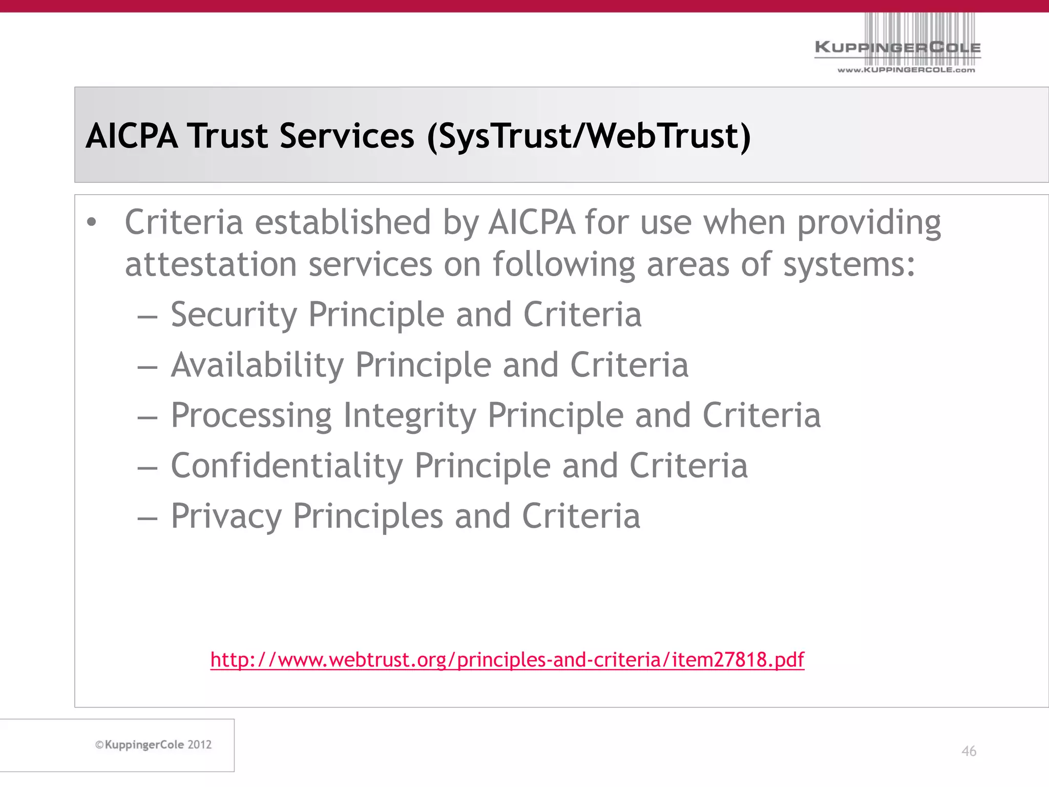 AICPA Trust Services (SysTrust/WebTrust)

• Criteria established by AICPA for use when providing
  attestation services on following areas of systems:
   – Security Principle and Criteria
   – Availability Principle and Criteria
   – Processing Integrity Principle and Criteria
   – Confidentiality Principle and Criteria
   – Privacy Principles and Criteria


       http://www.webtrust.org/principles-and-criteria/item27818.pdf



                                                                       46
 
