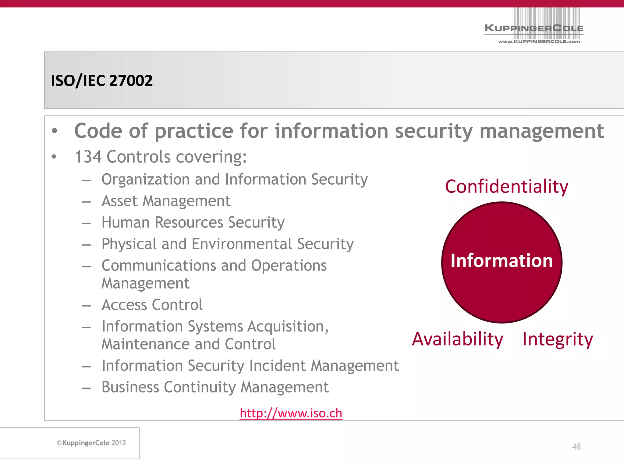 ISO/IEC 27002

• Code of practice for information security management
• 134 Controls covering:
   –   Organization and Information Security
                                                      Confidentiality
   –   Asset Management
   –   Human Resources Security
   –   Physical and Environmental Security
   –   Communications and Operations                  Information
       Management
   –   Access Control
   –   Information Systems Acquisition,
       Maintenance and Control                    Availability Integrity
   –   Information Security Incident Management
   –   Business Continuity Management
                         http://www.iso.ch

                                                                        48
 