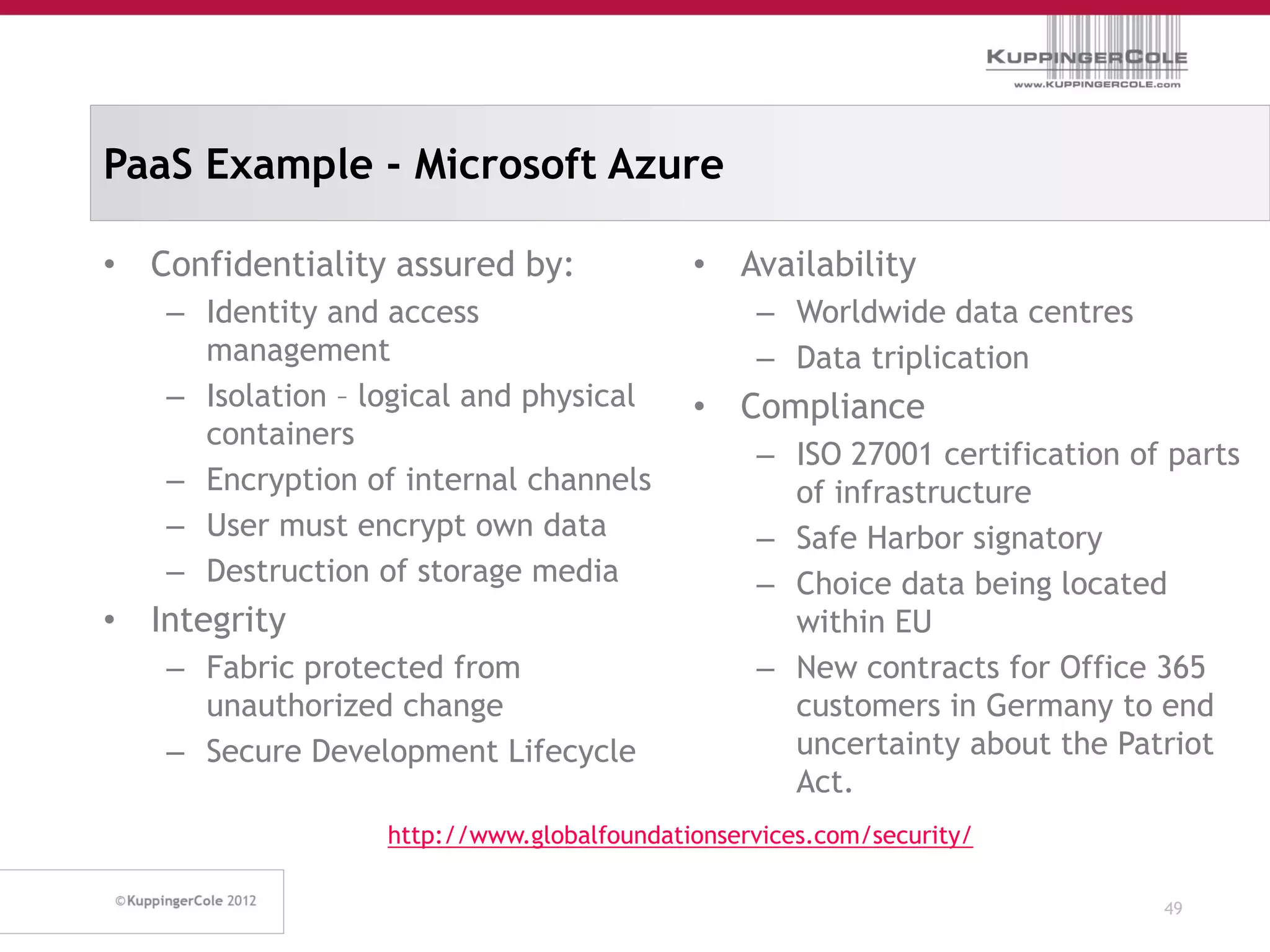 PaaS Example - Microsoft Azure

• Confidentiality assured by:              • Availability
   – Identity and access                        – Worldwide data centres
     management                                 – Data triplication
   – Isolation – logical and physical      • Compliance
     containers
                                                – ISO 27001 certification of parts
   – Encryption of internal channels              of infrastructure
   – User must encrypt own data                 – Safe Harbor signatory
   – Destruction of storage media               – Choice data being located
• Integrity                                       within EU
   – Fabric protected from                      – New contracts for Office 365
     unauthorized change                          customers in Germany to end
   – Secure Development Lifecycle                 uncertainty about the Patriot
                                                  Act.
                  http://www.globalfoundationservices.com/security/

                                                                            49
 