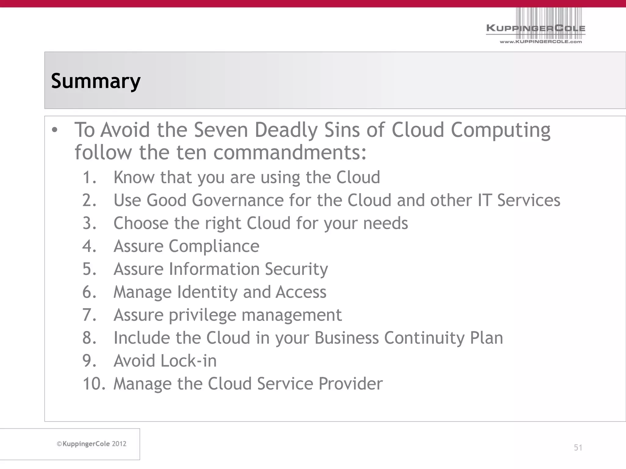 Summary

• To Avoid the Seven Deadly Sins of Cloud Computing
  follow the ten commandments:
   1.    Know that you are using the Cloud
   2.    Use Good Governance for the Cloud and other IT Services
   3.    Choose the right Cloud for your needs
   4.    Assure Compliance
   5.    Assure Information Security
   6.    Manage Identity and Access
   7.    Assure privilege management
   8.    Include the Cloud in your Business Continuity Plan
   9.    Avoid Lock-in
   10.   Manage the Cloud Service Provider


                                                                   51
 