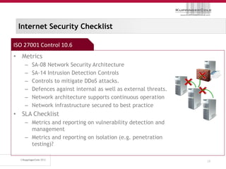 Internet Security Checklist

ISO 27001 Control 10.6
• Metrics
    –   SA-08 Network Security Architecture
    –   SA-14 Intrusion Detection Controls
    –   Controls to mitigate DDoS attacks.
    –   Defences against internal as well as external threats.
    –   Network architecture supports continuous operation
    –   Network infrastructure secured to best practice
• SLA Checklist
    – Metrics and reporting on vulnerability detection and
      management
    – Metrics and reporting on isolation (e.g. penetration
      testing)?

                                                                 28
 