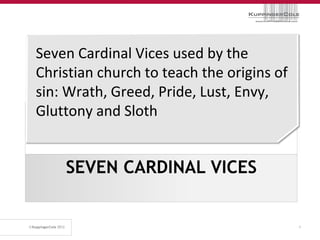 Seven Cardinal Vices used by the
Christian church to teach the origins of
sin: Wrath, Greed, Pride, Lust, Envy,
Gluttony and Sloth


    SEVEN CARDINAL VICES


                                           4
 