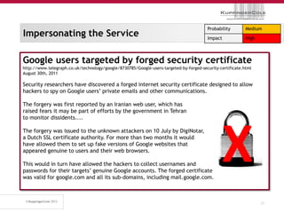 Probability        Medium
Impersonating the Service                                                               Impact             High



Google users targeted by forged security certificate
http://www.telegraph.co.uk/technology/google/8730785/Google-users-targeted-by-forged-security-certificate.html
August 30th, 2011

Security researchers have discovered a forged internet security certificate designed to allow
hackers to spy on Google users’ private emails and other communications.

The forgery was first reported by an Iranian web user, which has
raised fears it may be part of efforts by the government in Tehran
to monitor dissidents....




                                                                                               X
The forgery was issued to the unknown attackers on 10 July by DigiNotar,
a Dutch SSL certificate authority. For more than two months it would
have allowed them to set up fake versions of Google websites that
appeared genuine to users and their web browsers.

This would in turn have allowed the hackers to collect usernames and
passwords for their targets’ genuine Google accounts. The forged certificate
was valid for google.com and all its sub-domains, including mail.google.com.



                                                                                                                  31
 