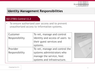 Identity Management Responsibilities

ISO 27001 Control 11.2
• To ensure authorized user access and to prevent
  unauthorized access to information systems.

 Customer                To vet, manage and control
 Responsibility          identity and access of users to
                         their guest services and
                         systems.
 Provider                To vet, manage and control the
 Responsibility          systems administrators who
                         manage the service, host
                         systems and infrastructure.

                                                           32
 