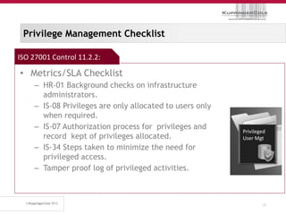 Privilege Management Checklist

ISO 27001 Control 11.2.2:

• Metrics/SLA Checklist
     – HR-01 Background checks on infrastructure
       administrators.
     – IS-08 Privileges are only allocated to users only
       when required.
     – IS-07 Authorization process for privileges and
                                                           Privileged
       record kept of privileges allocated.                User Mgt
     – IS-34 Steps taken to minimize the need for
       privileged access.
     – Tamper proof log of privileged activities.



                                                                   35
 