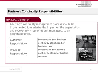 Business Continuity Responsibilities

ISO 27001 Control 14:
• A business continuity management process should be
  implemented to minimize the impact on the organization
  and recover from loss of information assets to an
  acceptable level.

   Customer             Prepare and test business
   Responsibility       continuity plan based on
                        business need.
   Provider             Prepare and test service
   Responsibility       continuity plans for hosted
                        services.




                                                           38
 