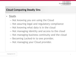 Cloud Computing Deadly Sins

• Sloth
  –   Not knowing you are using the Cloud
  –   Not assuring legal and regulatory compliance
  –   Not knowing what data is in the cloud
  –   Not managing identity and access to the cloud
  –   Not managing business continuity and the cloud
  –   Becoming Locked-in to one provider.
  –   Not managing your Cloud provider.



                                                       5
 