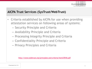 AICPA Trust Services (SysTrust/WebTrust)

• Criteria established by AICPA for use when providing
  attestation services on following areas of systems:
   – Security Principle and Criteria
   – Availability Principle and Criteria
   – Processing Integrity Principle and Criteria
   – Confidentiality Principle and Criteria
   – Privacy Principles and Criteria


       http://www.webtrust.org/principles-and-criteria/item27818.pdf



                                                                       46
 