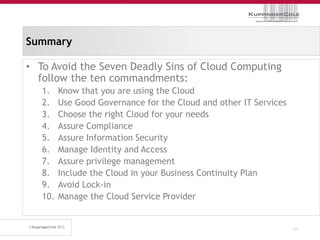 Summary

• To Avoid the Seven Deadly Sins of Cloud Computing
  follow the ten commandments:
   1.    Know that you are using the Cloud
   2.    Use Good Governance for the Cloud and other IT Services
   3.    Choose the right Cloud for your needs
   4.    Assure Compliance
   5.    Assure Information Security
   6.    Manage Identity and Access
   7.    Assure privilege management
   8.    Include the Cloud in your Business Continuity Plan
   9.    Avoid Lock-in
   10.   Manage the Cloud Service Provider


                                                                   51
 