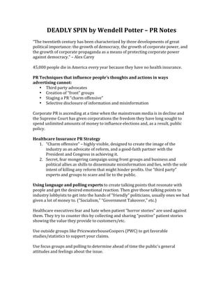 DEADLY	
  SPIN	
  by	
  Wendell	
  Potter	
  –	
  PR	
  Notes	
  
	
  
“The	
  twentieth	
  century	
  has	
  been	
  characterized	
  by	
  three	
  developments	
  of	
  great	
  
political	
  importance:	
  the	
  growth	
  of	
  democracy,	
  the	
  growth	
  of	
  corporate	
  power,	
  and	
  
the	
  growth	
  of	
  corporate	
  propaganda	
  as	
  a	
  means	
  of	
  protecting	
  corporate	
  power	
  
against	
  democracy.”	
  –	
  Alex	
  Carey	
  
	
  
45,000	
  people	
  die	
  in	
  America	
  every	
  year	
  because	
  they	
  have	
  no	
  health	
  insurance.	
  
	
  
PR	
  Techniques	
  that	
  influence	
  people’s	
  thoughts	
  and	
  actions	
  in	
  ways	
  
advertising	
  cannot:	
  
      • Third	
  party	
  advocates	
  
      • Creation	
  of	
  “front”	
  groups	
  
      • Staging	
  a	
  PR	
  “charm	
  offensive”	
  
      • Selective	
  disclosure	
  of	
  information	
  and	
  misinformation	
  
	
  
Corporate	
  PR	
  is	
  ascending	
  at	
  a	
  time	
  when	
  the	
  mainstream	
  media	
  is	
  in	
  decline	
  and	
  
the	
  Supreme	
  Court	
  has	
  given	
  corporations	
  the	
  freedom	
  they	
  have	
  long	
  sought	
  to	
  
spend	
  unlimited	
  amounts	
  of	
  money	
  to	
  influence	
  elections	
  and,	
  as	
  a	
  result,	
  public	
  
policy.	
  
	
  
Healthcare	
  Insurance	
  PR	
  Strategy	
  
      1. “Charm	
  offensive”	
  –	
  highly	
  visible,	
  designed	
  to	
  create	
  the	
  image	
  of	
  the	
  
           industry	
  as	
  an	
  advocate	
  of	
  reform,	
  and	
  a	
  good-­‐faith	
  partner	
  with	
  the	
  
           President	
  and	
  Congress	
  in	
  achieving	
  it.	
  
      2. Secret,	
  fear	
  mongering	
  campaign	
  using	
  front	
  groups	
  and	
  business	
  and	
  
           political	
  allies	
  as	
  shills	
  to	
  disseminate	
  misinformation	
  and	
  lies,	
  with	
  the	
  sole	
  
           intent	
  of	
  killing	
  any	
  reform	
  that	
  might	
  hinder	
  profits.	
  Use	
  “third	
  party”	
  
           experts	
  and	
  groups	
  to	
  scare	
  and	
  lie	
  to	
  the	
  public.	
  
	
  
Using	
  language	
  and	
  polling	
  experts	
  to	
  create	
  talking	
  points	
  that	
  resonate	
  with	
  
people	
  and	
  get	
  the	
  desired	
  emotional	
  reaction.	
  Then	
  give	
  those	
  talking	
  points	
  to	
  
industry	
  lobbyists	
  to	
  get	
  into	
  the	
  hands	
  of	
  “friendly”	
  politicians,	
  usually	
  ones	
  we	
  had	
  
given	
  a	
  lot	
  of	
  money	
  to.	
  (“Socialism,”	
  “Government	
  Takeover,”	
  etc.)	
  
	
  
Healthcare	
  executives	
  fear	
  and	
  hate	
  when	
  patient	
  “horror	
  stories”	
  are	
  used	
  against	
  
them.	
  They	
  try	
  to	
  counter	
  this	
  by	
  collecting	
  and	
  sharing	
  “positive”	
  patient	
  stories	
  
showing	
  the	
  value	
  they	
  provide	
  to	
  customers/etc.	
  
	
  
Use	
  outside	
  groups	
  like	
  PricewaterhouseCoopers	
  (PWC)	
  to	
  get	
  favorable	
  
studies/statistics	
  to	
  support	
  your	
  claims.	
  
	
  
Use	
  focus	
  groups	
  and	
  polling	
  to	
  determine	
  ahead	
  of	
  time	
  the	
  public’s	
  general	
  
attitudes	
  and	
  feelings	
  about	
  the	
  issue.	
  
	
  
 