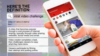 here’s the
definition:
viral video challenge
[vahy-ruhl vid-ee-oh chal-inj]
A video that becomes popular
through a viral p...