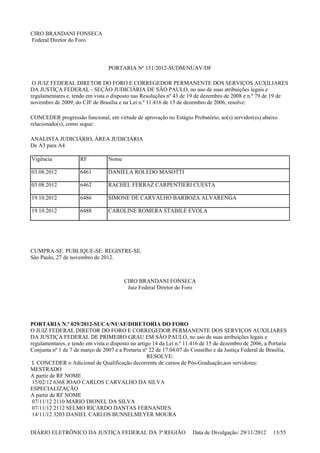 CIRO BRANDANI FONSECA
Federal Diretor do Foro
PORTARIA Nº 151/2012-SUDM/NUAV/DF
O JUIZ FEDERAL DIRETOR DO FORO E CORREGEDOR PERMANENTE DOS SERVIÇOS AUXILIARES
DA JUSTIÇA FEDERAL - SEÇÃO JUDICIÁRIA DE SÃO PAULO, no uso de suas atribuições legais e
regulamentares e, tendo em vista o disposto nas Resoluções nº 43 de 19 de dezembro de 2008 e n.º 79 de 19 de
novembro de 2009, do CJF de Brasília e na Lei n.º 11.416 de 15 de dezembro de 2006, resolve:
CONCEDER progressão funcional, em virtude de aprovação no Estágio Probatório, ao(s) servidor(es) abaixo
relacionado(s), como segue:
ANALISTA JUDICIÁRIO, ÁREA JUDICIÁRIA
De A3 para A4
CUMPRA-SE. PUBLIQUE-SE. REGISTRE-SE.
São Paulo, 27 de novembro de 2012.
CIRO BRANDANI FONSECA
Juiz Federal Diretor do Foro
PORTARIA N.º 029/2012-SUCA/NUAF/DIRETORIA DO FORO
O JUIZ FEDERAL DIRETOR DO FORO E CORREGEDOR PERMANENTE DOS SERVIÇOS AUXILIARES
DA JUSTIÇA FEDERAL DE PRIMEIRO GRAU EM SÃO PAULO, no uso de suas atribuições legais e
regulamentares, e tendo em vista o disposto no artigo 14 da Lei n.º 11.416 de 15 de dezembro de 2006, a Portaria
Conjunta nº 1 de 7 de março de 2007 e a Portaria nº 22 de 17.04.07 do Conselho e da Justiça Federal de Brasília,
RESOLVE:
I. CONCEDER o Adicional de Qualificação decorrente de cursos de Pós-Graduação,aos servidores:
MESTRADO
A partir de RF NOME
15/02/12 6368 JOAO CARLOS CARVALHO DA SILVA
ESPECIALIZAÇÃO
A partir de RF NOME
07/11/12 2110 MARIO DIONEL DA SILVA
07/11/12 2112 SELMO RICARDO DANTAS FERNANDES
14/11/12 3203 DANIEL CARLOS BUNSELMEYER MOURA
Vigência RF Nome
03.08.2012 6461 DANIELA ROLEDO MASOTTI
03.08.2012 6462 RACHEL FERRAZ CARPENTIERI CUESTA
19.10.2012 6486 SIMONE DE CARVALHO BARBOZA ALVARENGA
19.10.2012 6488 CAROLINE ROMERA STABILE EVOLA
DIÁRIO ELETRÔNICO DA JUSTIÇA FEDERAL DA 3ª REGIÃO Data de Divulgação: 29/11/2012 13/55
 