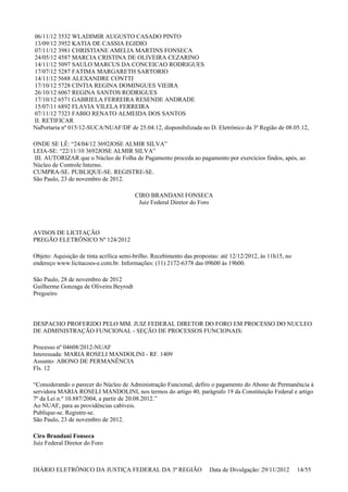 06/11/12 3532 WLADIMIR AUGUSTO CASADO PINTO
13/09/12 3952 KATIA DE CASSIA EGIDIO
07/11/12 3981 CHRISTIANE AMELIA MARTINS FONSECA
24/05/12 4587 MARCIA CRISTINA DE OLIVEIRA CEZARINO
14/11/12 5097 SAULO MARCUS DA CONCEICAO RODRIGUES
17/07/12 5287 FATIMA MARGARETH SARTORIO
14/11/12 5688 ALEXANDRE CONTTI
17/10/12 5728 CINTIA REGINA DOMINGUES VIEIRA
26/10/12 6067 REGINA SANTOS RODRIGUES
17/10/12 6571 GABRIELA FERREIRA RESENDE ANDRADE
15/07/11 6892 FLAVIA VILELA FERREIRA
07/11/12 7323 FABIO RENATO ALMEIDA DOS SANTOS
II. RETIFICAR
NaPortaria nº 015/12-SUCA/NUAF/DF de 25.04.12, disponibilizada no D. Eletrônico da 3ª Região de 08.05.12,
ONDE SE LÊ: “24/04/12 3692JOSE ALMIR SILVA”
LEIA-SE: “22/11/10 3692JOSE ALMIR SILVA”
III. AUTORIZAR que o Núcleo de Folha de Pagamento proceda ao pagamento por exercícios findos, após, ao
Núcleo de Controle Interno.
CUMPRA-SE. PUBLIQUE-SE. REGISTRE-SE.
São Paulo, 23 de novembro de 2012.
CIRO BRANDANI FONSECA
Juiz Federal Diretor do Foro
AVISOS DE LICITAÇÃO
PREGÃO ELETRÔNICO Nº 124/2012
Objeto: Aquisição de tinta acrílica semi-brilho. Recebimento das propostas: até 12/12/2012, às 11h15, no
endereço www.licitacoes-e.com.br. Informações: (11) 2172-6378 das 09h00 às 19h00.
São Paulo, 28 de novembro de 2012
Guilherme Gonzaga de Oliveira Beyrodt
Pregoeiro
DESPACHO PROFERIDO PELO MM. JUIZ FEDERAL DIRETOR DO FORO EM PROCESSO DO NUCLEO
DE ADMINISTRAÇÃO FUNCIONAL - SEÇÃO DE PROCESSOS FUNCIONAIS:
Processo nº 04608/2012-NUAF
Interessada: MARIA ROSELI MANDOLINI - RF. 1409
Assunto: ABONO DE PERMANÊNCIA
Fls. 12
“Considerando o parecer do Núcleo de Administração Funcional, defiro o pagamento do Abono de Permanência à
servidora MARIA ROSELI MANDOLINI, nos termos do artigo 40, parágrafo 19 da Constituição Federal e artigo
7º da Lei n.º 10.887/2004, a partir de 20.08.2012.”
Ao NUAF, para as providências cabíveis.
Publique-se. Registre-se.
São Paulo, 23 de novembro de 2012.
Ciro Brandani Fonseca
Juiz Federal Diretor do Foro
DIÁRIO ELETRÔNICO DA JUSTIÇA FEDERAL DA 3ª REGIÃO Data de Divulgação: 29/11/2012 14/55
 