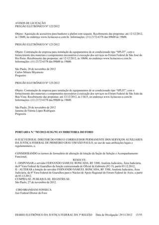 AVISOS DE LICITAÇÃO
PREGÃO ELETRÔNICO Nº 122/2012
Objeto: Aquisição de acessórios para banheiro e plafon com soquete. Recebimento das propostas: até 12/12/2012,
às 13h00, no endereço www.licitacoes-e.com.br. Informações: (11) 2172-6378 das 09h00 às 19h00.
PREGÃO ELETRÔNICO Nº 123/2012
Objeto: Contratação de empresa para instalação de equipamentos de ar condicionado tipo “SPLIT”, com o
fornecimento dos materiais e componentes necessários à execução dos serviços no Fórum Federal de São José do
Rio Preto. Recebimento das propostas: até 12/12/2012, às 10h00, no endereço www.licitacoes-e.com.br.
Informações: (11) 2172-6378 das 09h00 às 19h00.
São Paulo, 28 de novembro de 2012
Carlos Mituru Miyamoto
Pregoeiro
PREGÃO ELETRÔNICO Nº 125/2012
Objeto: Contratação de empresa para instalação de equipamentos de ar condicionado tipo “SPLIT”, com o
fornecimento dos materiais e componentes necessários à execução dos serviços no Fórum Federal de São João da
Boa Vista. Recebimento das propostas: até 12/12/2012, às 11h15, no endereço www.licitacoes-e.com.br.
Informações: (11) 2172-6378 das 09h00 às 19h00.
São Paulo, 28 de novembro de 2012
Janaina de Fátima Lopes Rodrigues
Pregoeira
PORTARIA N.º 703/2012-SUIG/NUAV/DIRETORIA DO FORO
O JUIZ FEDERAL DIRETOR DO FORO E CORREGEDOR PERMANENTE DOS SERVIÇOS AUXILIARES
DA JUSTIÇA FEDERAL DE PRIMEIRO GRAU EM SÃO PAULO, no uso de suas atribuições legais e
regulamentares, e,
CONSIDERANDO os termos do formulário de alteração de lotação da Seção de Seleção e Acompanhamento
Funcional,
RESOLVE:
I - DISPENSAR o servidor FERNANDO SAMUEL RONCADA, RF 3300, Analista Judiciário, Área Judiciária,
da 6ª Vara Federal de Guarulhos da função comissionada de Oficial de Gabinete (FC-5), partir 03.12.2012;
II - ALTERAR a lotação do servidor FERNANDO SAMUEL RONCADA, RF 3300, Analista Judiciário, Área
Judiciária, da 6ª Vara Federal de Guarulhos para o Núcleo de Apoio Regional do Fórum Federal de Assis, a partir
de 03.12.2012.
CUMPRA-SE. PUBLIQUE-SE. REGISTRE-SE.
São Paulo, 27 de novembro de 2012.
CIRO BRANDANI FONSECA
Juiz Federal Diretor do Foro
DIÁRIO ELETRÔNICO DA JUSTIÇA FEDERAL DA 3ª REGIÃO Data de Divulgação: 29/11/2012 15/55
 