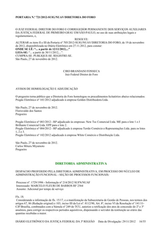 PORTARIA N.º 721/2012-SUIG/NUAV/DIRETORIA DO FORO
O JUIZ FEDERAL DIRETOR DO FORO E CORREGEDOR PERMANENTE DOS SERVIÇOS AUXILIARES
DA JUSTIÇA FEDERAL DE PRIMEIRO GRAU EM SÃO PAULO, no uso de suas atribuições legais e
regulamentares, e,
RESOLVE:
ALTERAR os itens II e III da Portaria nº 705/2012-SUIG/NUAV/DIRETORIA DO FORO, de 19 de novembro
de 2012, disponibilizada no Diário Eletrônico em 27.11.2012, para constar:
ONDE SE LÊ: “... a partir de 12/11/2012,...”
LEIA-SE: “... a partir de 30/11/2012,...”.
CUMPRA-SE. PUBLIQUE-SE. REGISTRE-SE.
São Paulo, 27 de novembro de 2012.
CIRO BRANDANI FONSECA
Juiz Federal Diretor do Foro
AVISOS DE HOMOLOGAÇÃO E ADJUDICAÇÃO
O pregoeiro torna público que a Diretoria do Foro homologou os procedimentos licitatórios abaixo relacionados:
Pregão Eletrônico nº 101/2012 adjudicado à empresa Golden Distribuidora Ltda.
São Paulo, 27 de novembro de 2012.
Florisvaldo dos Santos
Pregoeiro
Pregão Eletrônico nº 083/2012 - RP adjudicado às empresas: New Tec Comercial Ltda. ME para o lote 1 e J
Brilhante Comercial Ltda. EPP para o lote 2.
Pregão Eletrônico nº 084/2012 - RP adjudicado à empresa Terrão Comércio e Representações Ltda. para os lotes
1, 2 e 3.
Pregão Eletrônico nº 102/2012 adjudicado à empresa White Comércio e Distribuição Ltda.
São Paulo, 27 de novembro de 2012.
Carlos Mituru Miyamoto
Pregoeiro
DIRETORIA ADMINISTRATIVA
DESPACHO PROFERIDO PELA DIRETORIA ADMINISTRATIVA, EM PROCESSO DO NÚCLEO DE
ADMINISTRAÇÃO FUNCIONAL - SEÇÃO DE PROCESSOS FUNCIONAIS:
Processo nº. 1729/1996 - Informação nº 214/2012 SUFN/NUAF
Interessado: MARCELO FLEURI DE BARROS RF 2564
Assunto: Adicional por tempo de serviço
Fls. 18.
Considerando a informação de fls. 15/17, e a manifestação da Subsecretaria de Gestão de Pessoas, nos termos dos
artigos 67, 86 (Redação original) e 103, inciso III da Lei nº. 8112/90, Art. 8º, inciso VI da Resolução nº 141/11-
CJFBrasília, combinados com a Súmula nº 249 do TCU, autorizo a retificação dos atos de concessão do 2º e 3º
anuênios, para corrigir os respectivos períodos aquisitivos, dispensando o servidor da restituição ao erário das
quantias recebidas a maior.
DIÁRIO ELETRÔNICO DA JUSTIÇA FEDERAL DA 3ª REGIÃO Data de Divulgação: 29/11/2012 16/55
 