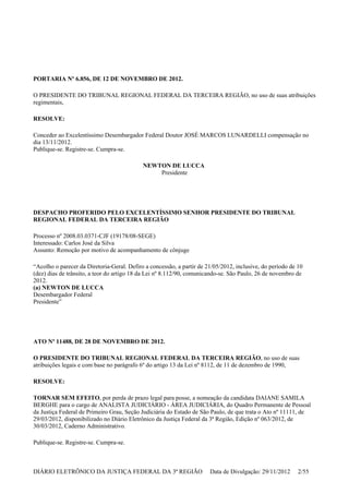 PORTARIA Nº 6.856, DE 12 DE NOVEMBRO DE 2012.
O PRESIDENTE DO TRIBUNAL REGIONAL FEDERAL DA TERCEIRA REGIÃO, no uso de suas atribuições
regimentais,
RESOLVE:
Conceder ao Excelentíssimo Desembargador Federal Doutor JOSÉ MARCOS LUNARDELLI compensação no
dia 13/11/2012.
Publique-se. Registre-se. Cumpra-se.
NEWTON DE LUCCA
Presidente
DESPACHO PROFERIDO PELO EXCELENTÍSSIMO SENHOR PRESIDENTE DO TRIBUNAL
REGIONAL FEDERAL DA TERCEIRA REGIÃO
Processo nº 2008.03.0371-CJF (19178/08-SEGE)
Interessado: Carlos José da Silva
Assunto: Remoção por motivo de acompanhamento de cônjuge
“Acolho o parecer da Diretoria-Geral. Defiro a concessão, a partir de 21/05/2012, inclusive, do período de 10
(dez) dias de trânsito, a teor do artigo 18 da Lei nº 8.112/90, comunicando-se. São Paulo, 26 de novembro de
2012.
(a) NEWTON DE LUCCA
Desembargador Federal
Presidente”
ATO Nº 11488, DE 28 DE NOVEMBRO DE 2012.
O PRESIDENTE DO TRIBUNAL REGIONAL FEDERAL DA TERCEIRA REGIÃO, no uso de suas
atribuições legais e com base no parágrafo 6º do artigo 13 da Lei nº 8112, de 11 de dezembro de 1990,
RESOLVE:
TORNAR SEM EFEITO, por perda de prazo legal para posse, a nomeação da candidata DAIANE SAMILA
BERGHE para o cargo de ANALISTA JUDICIÁRIO - ÁREA JUDICIÁRIA, do Quadro Permanente de Pessoal
da Justiça Federal de Primeiro Grau, Seção Judiciária do Estado de São Paulo, de que trata o Ato nº 11111, de
29/03/2012, disponibilizado no Diário Eletrônico da Justiça Federal da 3ª Região, Edição nº 063/2012, de
30/03/2012, Caderno Administrativo.
Publique-se. Registre-se. Cumpra-se.
DIÁRIO ELETRÔNICO DA JUSTIÇA FEDERAL DA 3ª REGIÃO Data de Divulgação: 29/11/2012 2/55
 