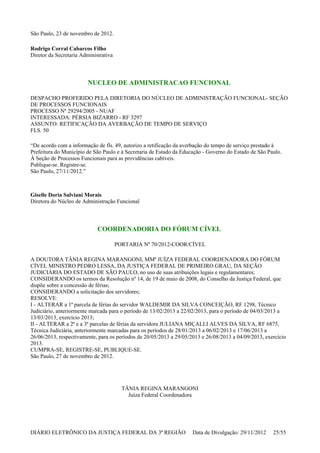 São Paulo, 23 de novembro de 2012.
Rodrigo Corral Cabarcos Filho
Diretor da Secretaria Administrativa
NUCLEO DE ADMINISTRACAO FUNCIONAL
DESPACHO PROFERIDO PELA DIRETORIA DO NÚCLEO DE ADMINISTRAÇÃO FUNCIONAL- SEÇÃO
DE PROCESSOS FUNCIONAIS
PROCESSO Nº 29294/2005 - NUAF
INTERESSADA: PÉRSIA BIZARRO - RF 3297
ASSUNTO: RETIFICAÇÃO DA AVERBAÇÃO DE TEMPO DE SERVIÇO
FLS. 50
“De acordo com a informação de fls. 49, autorizo a retificação da averbação do tempo de serviço prestado à
Prefeitura do Município de São Paulo e à Secretaria de Estado da Educação - Governo do Estado de São Paulo.
À Seção de Processos Funcionais para as providências cabíveis.
Publique-se. Registre-se.
São Paulo, 27/11/2012.”
Giselle Doria Salviani Morais
Diretora do Núcleo de Administração Funcional
COORDENADORIA DO FÓRUM CÍVEL
PORTARIA Nº 70/2012-COOR/CÍVEL
A DOUTORA TÂNIA REGINA MARANGONI, MMª JUÍZA FEDERAL COORDENADORA DO FÓRUM
CÍVEL MINISTRO PEDRO LESSA, DA JUSTIÇA FEDERAL DE PRIMEIRO GRAU, DA SEÇÃO
JUDICIÁRIA DO ESTADO DE SÃO PAULO, no uso de suas atribuições legais e regulamentares;
CONSIDERANDO os termos da Resolução nº 14, de 19 de maio de 2008, do Conselho da Justiça Federal, que
dispõe sobre a concessão de férias;
CONSIDERANDO a solicitação dos servidores;
RESOLVE:
I - ALTERAR a 1ª parcela de férias do servidor WALDEMIR DA SILVA CONCEIÇÃO, RF 1298, Técnico
Judiciário, anteriormente marcada para o período de 13/02/2013 a 22/02/2013, para o período de 04/03/2013 a
13/03/2013, exercício 2013;
II - ALTERAR a 2ª e a 3ª parcelas de férias da servidora JULIANA MIÇALLI ALVES DA SILVA, RF 6875,
Técnica Judiciária, anteriormente marcadas para os períodos de 28/01/2013 a 06/02/2013 e 17/06/2013 a
26/06/2013, respectivamente, para os períodos de 20/05/2013 a 29/05/2013 e 26/08/2013 a 04/09/2013, exercício
2013.
CUMPRA-SE, REGISTRE-SE, PUBLIQUE-SE.
São Paulo, 27 de novembro de 2012.
TÂNIA REGINA MARANGONI
Juíza Federal Coordenadora
DIÁRIO ELETRÔNICO DA JUSTIÇA FEDERAL DA 3ª REGIÃO Data de Divulgação: 29/11/2012 25/55
 