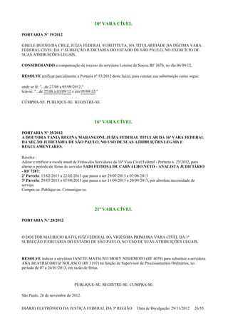 10ª VARA CÍVEL
PORTARIA Nº 19/2012
GISELE BUENO DA CRUZ, JUÍZA FEDERAL SUBSTITUTA, NA TITULARIDADE DA DÉCIMA VARA
FEDERAL CÍVEL DA 1ª SUBSEÇÃO JUDICIÁRIA DO ESTADO DE SÃO PAULO, NO EXERCÍCIO DE
SUAS ATRIBUIÇÕES LEGAIS,
CONSIDERANDO a compensação de recesso da servidora Loraine de Souza, RF 3676, no dia 04/09/12,
RESOLVE retificar parcialmente a Portaria nº 13/2012 deste Juízo, para constar sua substituição como segue:
onde se lê: "...de 27/08 a 05/09/2012;"
leia-se: "...de 27/08 a 03/09/12 e em 05/09/12;"
CUMPRA-SE. PUBLIQUE-SE. REGISTRE-SE.
16ª VARA CÍVEL
PORTARIA Nº 35/2012
A DOUTORA TANIA REGINA MARANGONI, JUÍZA FEDERAL TITULAR DA 16ª VARA FEDERAL
DA SEÇÃO JUDICIÁRIA DE SÃO PAULO, NO USO DE SUAS ATRIBUIÇÕES LEGAIS E
REGULAMENTARES,
Resolve :
Aditar e retificar a escala anual de Férias dos Servidores da 16ª Vara Cível Federal - Portaria n. 25/2012, para
alterar o período de férias do servidor SADI FEITOSA DE CARVALHO NETO - ANALISTA JUDICIÁRIO
- RF 7287:
2ª Parcela: 13/02/2013 a 22/02/2013 que passa a ser 29/07/2013 a 07/08/2013
3ª Parcela: 29/07/2013 a 07/08/2013 que passa a ser 11/09/2013 a 20/09/2013, por absoluta necessidade de
serviço.
Cumpra-se. Publique-se. Comunique-se.
21ª VARA CÍVEL
PORTARIA N.º 28/2012
O DOUTOR MAURICIO KATO, JUIZ FEDERAL DA VIGÉSIMA PRIMEIRA VARA CÍVEL DA 1ª
SUBSEÇÃO JUDICIÁRIA DO ESTADO DE SÃO PAULO, NO USO DE SUAS ATRIBUIÇÕES LEGAIS,
RESOLVE indicar a servidora JANETE MATSUYO MORY NISHIMOTO (RF 4078) para substituir a servidora
ANA BEATRIZ ORTIZ NOLASCO (RF 3197) na função de Supervisor de Processamentos Ordinários, no
período de 07 a 24/01/2013, em razão de férias.
PUBLIQUE-SE. REGISTRE-SE. CUMPRA-SE.
São Paulo, 26 de novembro de 2012.
DIÁRIO ELETRÔNICO DA JUSTIÇA FEDERAL DA 3ª REGIÃO Data de Divulgação: 29/11/2012 26/55
 