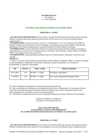 MAURICIO KATO
Juiz Federal
21ª Vara Federal/SP
CENTRAL DE HASTAS PUBLICAS UNIFICADAS
PORTARIA n.º 16/2012
O Dr. RENATO LOPES BECHO,MM. Juiz Federal Consultor Presidente da Comissão Permanente de Hastas
Públicas Unificadas da Justiça Federal de Primeiro Grau em São Paulo, no uso de suas atribuições legais e
regulamentares, e
CONSIDERANDO os termos do Anexo I, item IV, 2, da Resolução n.º 315, de 12 de fevereiro de 2008, do
Egrégio Conselho da Justiça Federal da Terceira Região, o qual determina que a Hasta Pública Unificada será
presidida por Juiz Federal designado pela Comissão Permanente de Hastas Públicas Unificadas,
CONSIDERANDO os termos da Portaria 08/2012 da Comissão Permanente de Hastas Públicas Unificadas, a
qual estabeleceu a escala dos Juízes Federais titulares e substitutos que presidirão as Hastas Públicas Unificadas
(“HPU”) no segundo semestre do ano de 2012,
CONSIDERANDO a impossibilidade justificada de um Juiz Federal presidir o leilão para o qual havia sido
escalado,
RESOLVE:
I - Alterar a escala dos Juízes Federais que presidirão as Hastas Públicas Unificadas (“HPU”), somente em relação
às datas designadas ao Magistrado mencionado, atendendo ao regime da equidade e ao Princípio da
Razoabilidade, na seguinte conformidade:
II - Ficam ratificadas as designações não alcançadas pela presente Portaria.
III - Essa escala poderá ser alterada em caso de permuta de dias entre os Magistrados. Os interessados deverão
comunicar a Comissão Permanente de Hastas Públicas Unificadas, por meio de mensagem eletrônica para
cehas_sp@jfsp.jus.br, indicando o nome do Juiz que permutará.
IV - Encaminhe-se cópia da presente Portaria à Corregedoria Regional da Justiça Federal da Terceira Região.
Cumpra-se. Publique-se. Registre-se.
São Paulo, 27 de novembro de 2012.
RENATO LOPES BECHO
JUIZ FEDERAL CONSULTOR PRESIDENTE
DA COMISSÃO PERMANENTE DE HASTAS PÚBLICAS UNIFICADAS
PORTARIA nº 17/2012
O Dr. RENATO LOPES BECHO,MM. Juiz Federal Consultor Presidente da Comissão Permanente de Hastas
Públicas Unificadas da Justiça Federal da Terceira Região, no uso de suas atribuições legais e regulamentares e
Dia Horário Hasta - Leilão Juiz(a) Escalado(a)
22/11/2012 13h 98ª HPU - 1º leilão Dr. Renato Lopes Becho
7/12/2012 11h 98ª HPU - 2º leilão Dra. Luciane Aparecida Fernandes Ramos
DIÁRIO ELETRÔNICO DA JUSTIÇA FEDERAL DA 3ª REGIÃO Data de Divulgação: 29/11/2012 27/55
 