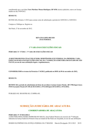 considerando que a servidora Yara Martinez Moura Rodrigues, RF 6518, técnico judiciário, esteve em licença
médica no dia 19/09/2012.
RESOLVE:
RETIFICAR a Portaria 11/2012 para constar como de substituição o período de 10/09/2012 a 18/09/2012.
Cumpra-se. Publique-se. Registre-se.
São Paulo, 27 de novembro de 2012.
RENATO LOPES BECHO
JUIZ FEDERAL
1ª VARA DAS EXECUÇÕES FISCAIS
PORTARIA N.º 37/2012 - 1ª VARA DE EXECUÇÕES FISCAIS
.O DOUTOR HIGINO CINACCHI JUNIOR, MERITÍSSIMO JUIZ FEDERAL DA PRIMEIRA VARA
ESPECIALIZADA EM EXECUÇÕES FISCAIS, DA 1ª SUBSEÇÃO JUDICIÁRIA DO ESTADO DE SÃO
PAULO, no uso de suas atribuições legais e regulamentares,
CONSIDERANDO os termos da Portaria nº 34/2012, publicada no DOE de 09 de novembro de 2012,
RESOLVE:
RETIFICAR o período de substituição de férias da servidora Luciane Gomes Paixão , RF 3785,Supervisora
INSS Execuções Fiscais (FC-05) de 02/12/2012 a 19/12/2012para 03/12/2012 a 19/12/2012.
PUBLIQUE-SE. REGISTRE-SE. CUMPRA-SE.
SUBSEÇÃO JUDICIÁRIA DE ARACATUBA
COORDENADORIA DE ARAÇATUBA
PORTARIA Nº 47/2012-DSUJ
A DOUTORA ROSA MARIA PEDRASSI DE SOUZA, Juíza Federal Diretora em exercício da 7ª Subseção
Judiciária da Justiça Federal de Primeiro Grau no Estado de São Paulo em Araçatuba, no uso de suas atribuições
DIÁRIO ELETRÔNICO DA JUSTIÇA FEDERAL DA 3ª REGIÃO Data de Divulgação: 29/11/2012 28/55
 