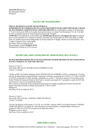 NEWTON DE LUCCA
Desembargador Federal
Presidente
ESCOLA DE MAGISTRADOS
EDITAL DE DESIGNAÇÃO DE SESSÃO PÚBLICA
O PRESIDENTE DA COMISSÃO DO XVI CONCURSO PÚBLICO PARA PROVIMENTO DE CARGOS
DE JUIZ FEDERAL SUBSTITUTO DA TERCEIRA REGIÃO, de conformidade ao artigo 55 da Resolução
nº 75, de 12 de maio de 2009, do Conselho Nacional de Justiça, e ao artigo 56 da Resolução nº 92, de 13 de abril
de 2011, do Órgão Especial do Tribunal Regional Federal da 3ª Região,
COMUNICA a designação de sessão pública para identificação das provas e divulgação das notas da segunda
prova escrita (sentença civil e sentença criminal), no próximo dia 4 de dezembro de 2012 (terça-feira), às 10:00
horas, no Auditório da Escola de Magistrados da Justiça Federal da 3ª Região, situado na Avenida Paulista, 1912,
1º andar, Cerqueira César, nesta Capital.
São Paulo, 28 de novembro de 2012
Desembargador Federal MAIRAN MAIA
Presidente da Comissão do XVI Concurso
SECRETARIA DOS CONSELHOS DE ADMINISTRAÇÃO E JUSTIÇA
DESPACHOS PROFERIDOS PELO EXCELENTÍSSIMO SENHOR PRESIDENTE DO CONSELHO DA
JUSTIÇA FEDERAL DA TERCEIRA REGIÃO
Processo nº 363/12
Interessado: MM. Juiz Dr. MAURO SALLES FERREIRA LEITE
Assunto: Averbação
“Defiro ao MM. Juiz Federal Substituto Doutor MAURO SALLES FERREIRA LEITE a averbação de 1.422 dias
para fins de aposentadoria, disponibilidade e adicionais, referentes aos períodos de 11/03/97 a 31/12/98 e 14/04/00
a 16/05/02, já deduzidas 02 faltas abonadas, trabalhados no extinto 1º Tribunal de Alçada Civil do Estado de São
Paulo (Tribunal de Justiça do Estado de São Paulo) e concedo a percepção do 1º quinquênio, a partir de 06/01/06,
data da posse e exercício na magistratura federal.
Dê-se ciência ao magistrado da necessidade de apresentação de certidão expedida pelo Instituto Nacional do
Seguro Social para eventual averbação do período de 1/1/99 a 13/4/00.
Publique-se.
São Paulo, 26 de novembro de 2012.”
Processo nº 364/12
Interessada: MM. Juíza Dra. VANESSA VIEIRA DE MELLO
Assunto: Averbação
“Em face do disposto na Resolução nº 331/CJF, de 15/9/2003, concedo à MM. Juíza Federal Doutora VANESSA
VIEIRA DE MELLO a averbação de 1.686 dias para fins de aposentadoria e disponibilidade, referentes ao
período de 20/07/93 a 01/03/98, exercidos na atividade advocatícia.
Publique-se e dê-se ciência.
São Paulo, 26 de novembro de 2012.”
DIRETORIA-GERAL
DIÁRIO ELETRÔNICO DA JUSTIÇA FEDERAL DA 3ª REGIÃO Data de Divulgação: 29/11/2012 3/55
 