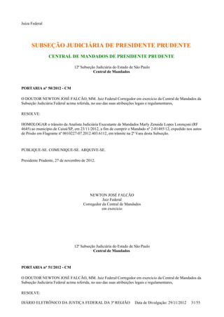 Juíza Federal
SUBSEÇÃO JUDICIÁRIA DE PRESIDENTE PRUDENTE
CENTRAL DE MANDADOS DE PRESIDENTE PRUDENTE
12ª Subseção Judiciária do Estado de São Paulo
Central de Mandados
PORTARIA n° 50/2012 - CM
O DOUTOR NEWTON JOSÉ FALCÃO, MM. Juiz Federal Corregedor em exercício da Central de Mandados da
Subseção Judiciária Federal acima referida, no uso das suas atribuições legais e regulamentares,
RESOLVE:
HOMOLOGAR o trânsito da Analista Judiciária Executante de Mandados Marly Zenaide Lopes Lorençoni (RF
4645) ao município de Caiuá/SP, em 23/11/2012, a fim de cumprir o Mandado nº 2-01485/12, expedido nos autos
de Prisão em Flagrante nº 0010227-07.2012.403.6112, em trâmite na 2ª Vara desta Subseção.
PUBLIQUE-SE. COMUNIQUE-SE. ARQUIVE-SE.
Presidente Prudente, 27 de novembro de 2012.
NEWTON JOSÉ FALCÃO
Juiz Federal
Corregedor da Central de Mandados
em exercício
12ª Subseção Judiciária do Estado de São Paulo
Central de Mandados
PORTARIA n° 51/2012 - CM
O DOUTOR NEWTON JOSÉ FALCÃO, MM. Juiz Federal Corregedor em exercício da Central de Mandados da
Subseção Judiciária Federal acima referida, no uso das suas atribuições legais e regulamentares,
RESOLVE:
DIÁRIO ELETRÔNICO DA JUSTIÇA FEDERAL DA 3ª REGIÃO Data de Divulgação: 29/11/2012 31/55
 