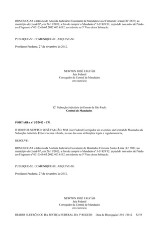 HOMOLOGAR o trânsito do Analista Judiciário Executante de Mandados Luiz Fernando Grassi (RF 6657) ao
município de Caiuá/SP, em 24/11/2012, a fim de cumprir o Mandado nº 5-01828/12, expedido nos autos de Prisão
em Flagrante nº 0010566-63.2012.403.6112, em trâmite na 5ª Vara desta Subseção.
PUBLIQUE-SE. COMUNIQUE-SE. ARQUIVE-SE.
Presidente Prudente, 27 de novembro de 2012.
NEWTON JOSÉ FALCÃO
Juiz Federal
Corregedor da Central de Mandados
em exercício
12ª Subseção Judiciária do Estado de São Paulo
Central de Mandados
PORTARIA n° 52/2012 - CM
O DOUTOR NEWTON JOSÉ FALCÃO, MM. Juiz Federal Corregedor em exercício da Central de Mandados da
Subseção Judiciária Federal acima referida, no uso das suas atribuições legais e regulamentares,
RESOLVE:
HOMOLOGAR o trânsito da Analista Judiciária Executante de Mandados Cristiane Santos Lima (RF 7021) ao
município de Caiuá/SP, em 26/11/2012, a fim de cumprir o Mandado nº 5-01829/12, expedido nos autos de Prisão
em Flagrante nº 0010566-63.2012.403.6112, em trâmite na 5ª Vara desta Subseção.
PUBLIQUE-SE. COMUNIQUE-SE. ARQUIVE-SE.
Presidente Prudente, 27 de novembro de 2012.
NEWTON JOSÉ FALCÃO
Juiz Federal
Corregedor da Central de Mandados
em exercício
DIÁRIO ELETRÔNICO DA JUSTIÇA FEDERAL DA 3ª REGIÃO Data de Divulgação: 29/11/2012 32/55
 