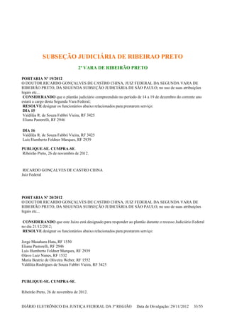 SUBSEÇÃO JUDICIÁRIA DE RIBEIRAO PRETO
2ª VARA DE RIBEIRÃO PRETO
PORTARIA Nº 19/2012
O DOUTOR RICARDO GONÇALVES DE CASTRO CHINA, JUIZ FEDERAL DA SEGUNDA VARA DE
RIBEIRÃO PRETO, DA SEGUNDA SUBSEÇÃO JUDICIÁRIA DE SÃO PAULO, no uso de suas atribuições
legais etc...
CONSIDERANDO que o plantão judiciário compreendido no período de 14 a 19 de dezembro do corrente ano
estará a cargo desta Segunda Vara Federal;
RESOLVE designar os funcionários abaixo relacionados para prestarem serviço:
DIA 15
Valdiléa R. de Souza Fabbri Vieira, RF 3425
Eliana Pastorelli, RF 2946
DIA 16
Valdiléa R. de Souza Fabbri Vieira, RF 3425
Luís Humberto Feldner Marques, RF 2939
PUBLIQUE-SE. CUMPRA-SE.
Ribeirão Preto, 26 de novembro de 2012.
RICARDO GONÇALVES DE CASTRO CHINA
Juiz Federal
PORTARIA Nº 20/2012
O DOUTOR RICARDO GONÇALVES DE CASTRO CHINA, JUIZ FEDERAL DA SEGUNDA VARA DE
RIBEIRÃO PRETO, DA SEGUNDA SUBSEÇÃO JUDICIÁRIA DE SÃO PAULO, no uso de suas atribuições
legais etc...
CONSIDERANDO que este Juízo está designado para responder ao plantão durante o recesso Judiciário Federal
no dia 21/12/2012;
RESOLVE designar os funcionários abaixo relacionados para prestarem serviço:
Jorge Masaharu Hata, RF 1550
Eliana Pastorelli, RF 2946
Luís Humberto Feldner Marques, RF 2939
Olavo Luiz Nunes, RF 1532
Maria Beatriz de Oliveira Weber, RF 1552
Valdiléa Rodrigues de Souza Fabbri Vieira, RF 3425
PUBLIQUE-SE. CUMPRA-SE.
Ribeirão Preto, 26 de novembro de 2012.
DIÁRIO ELETRÔNICO DA JUSTIÇA FEDERAL DA 3ª REGIÃO Data de Divulgação: 29/11/2012 33/55
 