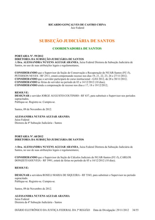 RICARDO GONÇALVES DE CASTRO CHINA
Juiz Federal
SUBSEÇÃO JUDICIÁRIA DE SANTOS
COORDENADORIA DE SANTOS
PORTARIA Nº. 59/2012
DIRETORIA DA SUBSEÇÃO JUDICIÁRIA DE SANTOS
A Dra. ALESSANDRA NUYENS AGUIAR ARANHA, Juíza Federal Diretora da Subseção Judiciária de
Santos, no uso de suas atribuições legais e regulamentares;
CONSIDERANDO que o Supervisor da Seção de Conservação e Recuperação do NUAR-Santos (FC-5),
PETERSON NEVES - RF 2511, estará compensando recesso nos dias 19, 21, 22, 23, 26 e 27/11/2012;
CONSIDERANDO que o servidor participará do curso institucional - GAS 2012, de 28 a 30/11/2012;
CONSIDERANDO as férias do servidor no período de 03 a 14/12/2012 (10 dias);
CONSIDERANDO ainda a compensação de recesso nos dias e 17, 18 e 19/12/2012;
RESOLVE:
DESIGNAR o servidor JORGE AUGUSTO COUTINHO - RF 837, para substituir o Supervisor nos períodos
supracitados.
Publique-se. Registre-se. Cumpra-se.
Santos, 09 de Novembro de 2012.
ALESSANDRA NUYENS AGUIAR ARANHA
Juíza Federal
Diretora da 4ª Subseção Judiciária - Santos
PORTARIA Nº. 60/2012
DIRETORIA DA SUBSEÇÃO JUDICIÁRIA DE SANTOS
A Dra. ALESSANDRA NUYENS AGUIAR ARANHA, Juíza Federal Diretora da Subseção Judiciária de
Santos, no uso de suas atribuições legais e regulamentares;
CONSIDERANDO que o Supervisor da Seção de Cálculos Judiciais do NUAR-Santos (FC-5), CARLOS
DONIZETI GOUVEIA - RF 5991, estará de férias no período de 05 a 14/12/2012 (10 dias);
RESOLVE:
DESIGNAR a servidora ROSELI MARIA DE SIQUEIRA - RF 5543, para substituir o Supervisor no período
supracitado.
Publique-se. Registre-se. Cumpra-se.
Santos, 09 de Novembro de 2012.
ALESSANDRA NUYENS AGUIAR ARANHA
Juíza Federal
Diretora da 4ª Subseção Judiciária - Santos
DIÁRIO ELETRÔNICO DA JUSTIÇA FEDERAL DA 3ª REGIÃO Data de Divulgação: 29/11/2012 34/55
 