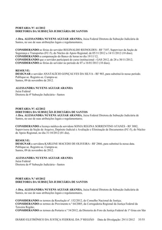 PORTARIA Nº. 61/2012
DIRETORIA DA SUBSEÇÃO JUDICIÁRIA DE SANTOS
A Dra. ALESSANDRA NUYENS AGUIAR ARANHA, Juíza Federal Diretora da Subseção Judiciária de
Santos, no uso de suas atribuições legais e regulamentares;
CONSIDERANDO as férias do servidor REGINALDO REINOLDES - RF 7107, Supervisor da Seção de
Segurança e Transportes (FC-5), do Núcleo de Apoio Regional, de 05/11/2012 a 14/11/2012 (10 dias);
CONSIDERANDO a compensação do Banco de horas no dia 19/11/12,
CONSIDERANDO que o servidor participará do curso institucional - GAS 2012, de 28 a 30/11/2012;
CONSIDERANDO as férias do servidor no período de 07 a 16/01/2013 (10 dias);
RESOLVE:
DESIGNAR o servidor ANATALÍCIO GONÇALVES DA SILVA - RF 903, para substituí-lo nesse período.
Publique-se. Registre-se. Cumpra-se.
Santos, 09 de novembro de 2012.
ALESSANDRA NUYENS AGUIAR ARANHA
Juíza Federal
Diretora da 4ª Subseção Judiciária - Santos
PORTARIA Nº. 62/2012
DIRETORIA DA SUBSEÇÃO JUDICIÁRIA DE SANTOS
A Dra. ALESSANDRA NUYENS AGUIAR ARANHA, Juíza Federal Diretora da Subseção Judiciária de
Santos, no uso de suas atribuições legais e regulamentares;
CONSIDERANDO a licença médica da servidora SONIA REGINA SORRENTINO ATANES - RF 3082,
Supervisora da Seção de Arquivo, Depósito Judicial e Avaliação e Eliminação de Documentos (FC-5), do Núcleo
de Apoio Regional, no dia 31/10/2012 (01 dia),
RESOLVE:
DESIGNAR a servidora KARLENE MACEDO DE OLIVEIRA - RF 2866, para substituí-la nessa data.
Publique-se. Registre-se. Cumpra-se.
Santos, 09 de novembro de 2012.
ALESSANDRA NUYENS AGUIAR ARANHA
Juíza Federal
Diretora da 4ª Subseção Judiciária - Santos
PORTARIA N.º 65/2012
DIRETORIA DA SUBSEÇÃO JUDICIÁRIA DE SANTOS
A Dra. ALESSANDRA NUYENS AGUIAR ARANHA, Juíza Federal Diretora da Subseção Judiciária de
Santos, no uso de suas atribuições legais e regulamentares,
CONSIDERANDO os termos da Resolução nº. 152/2012, do Conselho Nacional de Justiça;
CONSIDERANDO os termos do Provimento n.º 64/2005, da Corregedoria Regional da Justiça Federal da
Terceira Região;
CONSIDERANDO os termos da Portaria n.º 54/2012, da Diretoria do Foro da Justiça Federal de 1º Grau em São
DIÁRIO ELETRÔNICO DA JUSTIÇA FEDERAL DA 3ª REGIÃO Data de Divulgação: 29/11/2012 35/55
 