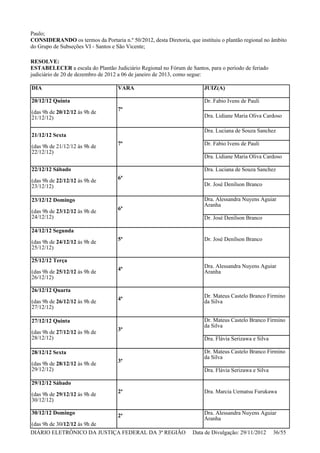 Paulo;
CONSIDERANDO os termos da Portaria n.º 50/2012, desta Diretoria, que instituiu o plantão regional no âmbito
do Grupo de Subseções VI - Santos e São Vicente;
RESOLVE:
ESTABELECER a escala do Plantão Judiciário Regional no Fórum de Santos, para o período de feriado
judiciário de 20 de dezembro de 2012 a 06 de janeiro de 2013, como segue:
DIA VARA JUIZ(A)
20/12/12 Quinta
(das 9h de 20/12/12 às 9h de
21/12/12)
7ª
Dr. Fabio Ivens de Pauli
Dra. Lidiane Maria Oliva Cardoso
21/12/12 Sexta
(das 9h de 21/12/12 às 9h de
22/12/12)
7ª
Dra. Luciana de Souza Sanchez
Dr. Fabio Ivens de Pauli
Dra. Lidiane Maria Oliva Cardoso
22/12/12 Sábado
(das 9h de 22/12/12 às 9h de
23/12/12)
6ª
Dra. Luciana de Souza Sanchez
Dr. José Denílson Branco
23/12/12 Domingo
(das 9h de 23/12/12 às 9h de
24/12/12)
6ª
Dra. Alessandra Nuyens Aguiar
Aranha
Dr. José Denílson Branco
24/12/12 Segunda
(das 9h de 24/12/12 às 9h de
25/12/12)
5ª Dr. José Denílson Branco
25/12/12 Terça
(das 9h de 25/12/12 às 9h de
26/12/12)
4ª Dra. Alessandra Nuyens Aguiar
Aranha
26/12/12 Quarta
(das 9h de 26/12/12 às 9h de
27/12/12)
4ª Dr. Mateus Castelo Branco Firmino
da Silva
27/12/12 Quinta
(das 9h de 27/12/12 às 9h de
28/12/12)
3ª
Dr. Mateus Castelo Branco Firmino
da Silva
Dra. Flávia Serizawa e Silva
28/12/12 Sexta
(das 9h de 28/12/12 às 9h de
29/12/12)
3ª
Dr. Mateus Castelo Branco Firmino
da Silva
Dra. Flávia Serizawa e Silva
29/12/12 Sábado
(das 9h de 29/12/12 às 9h de
30/12/12)
2ª Dra. Marcia Uematsu Furukawa
30/12/12 Domingo
(das 9h de 30/12/12 às 9h de
2ª Dra. Alessandra Nuyens Aguiar
Aranha
DIÁRIO ELETRÔNICO DA JUSTIÇA FEDERAL DA 3ª REGIÃO Data de Divulgação: 29/11/2012 36/55
 