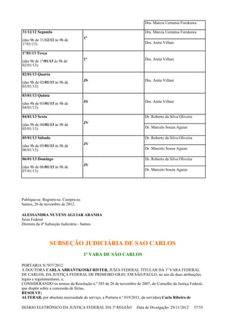 Publique-se. Registre-se. Cumpra-se.
Santos, 26 de novembro de 2012.
ALESSANDRA NUYENS AGUIAR ARANHA
Juíza Federal
Diretora da 4ª Subseção Judiciária - Santos
SUBSEÇÃO JUDICIÁRIA DE SAO CARLOS
1ª VARA DE SÃO CARLOS
PORTARIA N.º037/2012
A DOUTORA CARLA ABRANTKOSKI RISTER, JUÍZA FEDERAL TITULAR DA 1ª VARA FEDERAL
DE CARLOS, DA JUSTIÇA FEDERAL DE PRIMEIRO GRAU EM SÃO PAULO, no uso de duas atribuições
legais e regulamentares, e,
CONSIDERANDO os termos da Resolução n.º 585 de 26 de novembro de 2007, do Conselho da Justiça Federal,
que dispõe sobre a concessão de férias,
RESOLVE:
ALTERAR, por absoluta necessidade do serviço, a Portaria n.º 019/2011, da servidora Carla Ribeiro de
Dra. Marcia Uematsu Furukawa
31/12/12 Segunda
(das 9h de 31/12/12 às 9h de
1º/01/13)
1ª
Dra. Marcia Uematsu Furukawa
Dra. Anita Villani
1º/01/13 Terça
(das 9h de 1º/01/13 às 9h de
02/01/13)
1ª Dra. Anita Villani
02/01/13 Quarta
(das 9h de 02/01/13 às 9h de
03/01/13)
JS Dra. Anita Villani
03/01/13 Quinta
(das 9h de 03/01/13 às 9h de
04/01/13)
JS Dra. Anita Villani
04/01/13 Sexta
(das 9h de 04/01/13 às 9h de
05/01/13)
JV
Dr. Roberto da Silva Oliveira
Dr. Marcelo Souza Aguiar
05/01/13 Sábado
(das 9h de 05/01/13 às 9h de
06/01/13)
JV
Dr. Roberto da Silva Oliveira
Dr. Marcelo Souza Aguiar
06/01/13 Domingo
(das 9h de 06/01/13 às 9h de
07/01/13)
JV
Dr. Roberto da Silva Oliveira
Dr. Marcelo Souza Aguiar
DIÁRIO ELETRÔNICO DA JUSTIÇA FEDERAL DA 3ª REGIÃO Data de Divulgação: 29/11/2012 37/55
 