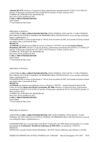 Almeida, RF 6275, referente a 2ª parcela de férias, anteriormente marcadas para 05/11/2012 à 14/11/2012 (2ª
parcela, 10 dias) para o período de 01/04 à 10/04/2013(2ª parcela, 10 dias), exercício 2012 .
CUMPRA-SE. PUBLIQUE-SE. REGISTRE-SE.
São Carlos, 04 de setembro de 2012.
CARLA ABRANTKOSKI RISTER
Juíza Federal
1ª Vara Federal de São Carlos
PORTARIA N.º038/2012
A DOUTORA CARLA ABRANTKOSKI RISTER, JUÍZA FEDERAL TITULAR DA 1ª VARA FEDERAL
DE CARLOS, DA JUSTIÇA FEDERAL DE PRIMEIRO GRAU EM SÃO PAULO, no uso de duas atribuições
legais e regulamentares, e,
CONSIDERANDO os termos da Resolução n.º 585 de 26 de novembro de 2007, do Conselho da Justiça Federal,
que dispõe sobre a concessão de férias,
RESOLVE:
ALTERAR, por absoluta necessidade do serviço, a Portaria n.º 019/2011, do servidor Gustavo Hussar
Ramalheiro, RF 6470, referente a 2ª parcela de férias, anteriormente marcada para 02/10/2012 à 11/10/2012 (2ª
parcela, 10 dias) para o período de 19/11 à 28/11/2012(2ª parcela, 10 dias), exercício 2012 .
CUMPRA-SE. PUBLIQUE-SE. REGISTRE-SE.
São Carlos, 04 de setembro de 2012.
CARLA ABRANTKOSKI RISTER
Juíza Federal
1ª Vara Federal de São Carlos
PORTARIA N.º039/2012
A DOUTORA CARLA ABRANTKOSKI RISTER, JUÍZA FEDERAL TITULAR DA 1ª VARA FEDERAL
DE CARLOS, DA JUSTIÇA FEDERAL DE PRIMEIRO GRAU EM SÃO PAULO, no uso de duas atribuições
legais e regulamentares, e,
CONSIDERANDO os termos da Resolução n.º 585 de 26 de novembro de 2007, do Conselho da Justiça Federal,
que dispõe sobre a concessão de férias,
RESOLVE:
ALTERAR, por absoluta necessidade do serviço, a Portaria n.º 026/2011 - Juizado Especial Federal de São
Carlos, do servidor Bruno José Brasil Vasconcellos, RF 3608, referente a 3ª parcela de férias, anteriormente
marcada para 15/10/2012 à 24/10/2012 (3ª parcela, 10 dias) para o período de 10/12 à 19/12/2012(3ª parcela, 10
dias), exercício 2012 .
CUMPRA-SE. PUBLIQUE-SE. REGISTRE-SE.
São Carlos, 04 de setembro de 2012.
CARLA ABRANTKOSKI RISTER
Juíza Federal
1ª Vara Federal de São Carlos
PORTARIA Nº 040/2012
A DOUTORA CARLA ABRANTKOSKI RISTER, MM.ª JUÍZA FEDERAL TITULAR DA 1ª VARA
FEDERAL DE SÃO CARLOS, DA JUSTIÇA FEDERAL DE PRIMEIRO GRAU EM SÃO PAULO, no uso de
suas atribuições legais e regulamentares, e,
CONSIDERANDO que o servidor Bruno José Brasil Vasconcellos, RF 3608, Diretor de Secretaria, CJ-3, estará
participando do Treinamento “Desafios da Liderança, do PDG 2012”, no período de 17/09/2012;
RESOLVE:
DESIGNAR o servidor Gustavo Hussar Ramalheiro - RF 6470, Técnico Judiciário, para substituir o servidor
DIÁRIO ELETRÔNICO DA JUSTIÇA FEDERAL DA 3ª REGIÃO Data de Divulgação: 29/11/2012 38/55
 
