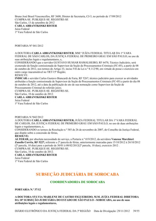 Bruno José Brasil Vasconcellos, RF 3608, Diretor de Secretaria, CJ-3, no período de 17/09/2012
CUMPRA-SE. PUBLIQUE-SE. REGISTRE-SE
São Carlos, 13 de setembro de 2012
CARLA ABRANTKOSKI RISTER
Juíza Federal
1ª Vara Federal de São Carlos
PORTARIA Nº 041/2012
A DOUTORA CARLA ABRANTKOSKI RISTER, MM.ª JUÍZA FEDERAL TITULAR DA 1ª VARA
FEDERAL DE SÃO CARLOS, DA JUSTIÇA FEDERAL DE PRIMEIRO GRAU EM SÃO PAULO, no uso de
suas atribuições legais e regulamentares, e,
CONSIDERANDO que o servidor GUSTAVO HUSSAR RAMALHEIRO, RF 6470, Técnico Judiciário, será
exonerado da função comissionada de Supervisor da Seção de Processamentos Criminais (FC-05), a partir de 08
de outubro de 2012, nos termos do Artigo 33, inciso VII da Lei n.º 8.112/90, em virtude de posse e exercício em
outro cargo inacumulável no TRT/15ª Região;
RESOLVE:
INDICAR o servidor Carlos Gustavo Biancardi de Faria, RF 5267, técnico judiciário para exercer as atividades
atribuídas a função comissionada de Supervisor da Seção de Processamentos Criminais (FC-05) a partir do dia 08
de outubro de 2012, até a data da publicação do ato de sua nomeação como Supervisor da Seção de
Processamento Criminal do referido juízo;
CUMPRA-SE. PUBLIQUE-SE. REGISTRE-SE.
São Carlos, 10 de outubro de 2012.
CARLA ABRANTKOSKI RISTER
Juíza Federal
1ª Vara Federal de São Carlos
PORTARIA N.º042/2012
A DOUTORA CARLA ABRANTKOSKI RISTER, JUÍZA FEDERAL TITULAR DA 1ª VARA FEDERAL
DE CARLOS, DA JUSTIÇA FEDERAL DE PRIMEIRO GRAU EM SÃO PAULO, no uso de duas atribuições
legais e regulamentares, e,
CONSIDERANDO os termos da Resolução n.º 585 de 26 de novembro de 2007, do Conselho da Justiça Federal,
que dispõe sobre a concessão de férias,
RESOLVE:
ALTERAR, por absoluta necessidade do serviço, a Portaria n.º 019/2012, da servidora Vanessa Marchiori
Zanollo Corrêa, RF 5227, referente a 2ª parcela de férias, anteriormente marcadas para 15/10/2012 à 24/10/2012
(2ª parcela, 10 dias) para o período de 30/01 à 08/02/2012(2ª parcela, 10 dias), exercício 2012 .
CUMPRA-SE. PUBLIQUE-SE. REGISTRE-SE.
São Carlos, 10 de outubro de 2012.
CARLA ABRANTKOSKI RISTER
Juíza Federal
1ª Vara Federal de São Carlos
SUBSEÇÃO JUDICIÁRIA DE SOROCABA
COORDENADORIA DE SOROCABA
PORTARIA N.º 37/12
A DOUTORA SYLVIA MARLENE DE CASTRO FIGUEIREDO, M.M. JUÍZA FEDERAL DIRETORA
DA 10ª SUBSEÇÃO JUDICIÁRIA DO ESTADO DE SÃO PAULO - SOROCABA, no uso de suas
atribuições legais e regulamentares,
DIÁRIO ELETRÔNICO DA JUSTIÇA FEDERAL DA 3ª REGIÃO Data de Divulgação: 29/11/2012 39/55
 
