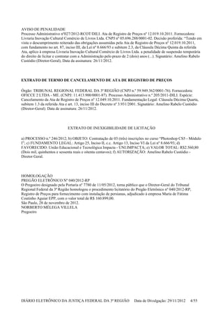 AVISO DE PENALIDADE
Processo Administrativo nº027/2012-RCOT/DILI. Ata de Registro de Preços nº 12.019.10.2011. Fornecedora:
Livraria Inovação Cultural Comércio de Livros Ltda. CNPJ nº 05.696.288/0001-02. Decisão proferida: “Tendo em
vista o descumprimento reiterado das obrigações assumidas pela Ata de Registro de Preços nº 12.019.10.2011,
com fundamento no art. 87, inciso III, da Lei nº 8.666/93 e subitem 2.3, da Cláusula Décima Quinta da referida
Ata, aplico à empresa Livraria Inovação Cultural Comércio de Livros Ltda. a penalidade de suspensão temporária
do direito de licitar e contratar com a Administração pelo prazo de 2 (dois) anos (...). Signatário: Amelino Rabelo
Custódio (Diretor-Geral), Data da assinatura: 26/11/2012.
EXTRATO DE TERMO DE CANCELAMENTO DE ATA DE REGISTRO DE PREÇOS
Órgão: TRIBUNAL REGIONAL FEDERAL DA 3ª REGIÃO (CNPJ n.º 59.949.362/0001-76). Fornecedora:
OFICCE 2 LTDA - ME. (CNPJ: 11.413.900/0001-87). Processo Administrativo n.º 205/2011-DILI. Espécie:
Cancelamento da Ata de Registro de Preços nº 12.049.10.2011. Fundamentação Legal: Cláusula Décima Quarta,
subitem 1.3 da referida Ata e art. 13, inciso III do Decreto nº 3.931/2001. Signatário: Amelino Rabelo Custódio
(Diretor-Geral). Data de assinatura: 26/11/2012.
EXTRATO DE INEXIGIBILIDADE DE LICITAÇÃO
a) PROCESSO n.º 246/2012; b) OBJETO: Contratação de 03 (três) inscrições no curso “Photoshop CS5 - Módulo
I”; c) FUNDAMENTO LEGAL: Artigo 25, Inciso II, c.c. Artigo 13, Inciso VI da Lei nº 8.666/93; d)
FAVORECIDO: União Educacional e Tecnológica Impacta - UNI.IMPACTA; e) VALOR TOTAL: R$2.560,80
(Dois mil, quinhentos e sessenta reais e oitenta centavos); f) AUTORIZAÇÃO: Amelino Rabelo Custódio -
Diretor Geral.
HOMOLOGAÇÃO
PREGÃO ELETRÔNICO Nº 040/2012-RP
O Pregoeiro designado pela Portaria nº 7780 de 11/05/2012, torna público que o Diretor-Geral do Tribunal
Regional Federal da 3ª Região homologou o procedimento licitatório do Pregão Eletrônico nº 040/2012-RP,
Registro de Preços para fornecimento com instalação de persianas, adjudicado à empresa Maria de Fátima
Coutinho Aguiar EPP, com o valor total de R$ 160.899,00.
São Paulo, 28 de novembro de 2012.
NORBERTO MÉLEGA VILLELA
Pregoeiro
DIÁRIO ELETRÔNICO DA JUSTIÇA FEDERAL DA 3ª REGIÃO Data de Divulgação: 29/11/2012 4/55
 