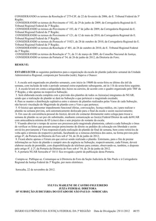 CONSIDERANDO os termos da Resolução nº 275-CJF, de 22 de fevereiro de 2006, do E. Tribunal Federal da 3ª
Região;
CONSIDERANDO os termos do Provimento nº 102, de 29 de junho de 2009, da Corregedoria Regional do E.
Tribunal Regional Federal da 3ª Região;
CONSIDERANDO os termos do Provimento nº 103, de 1º de julho de 2009, da Corregedoria Regional do E.
Tribunal Regional Federal da 3ª Região;
CONSIDERANDO os termos do Provimento nº 121, de 12 de maio de 2010, da Corregedoria Regional do E.
Tribunal Regional Federal da 3ª Região;
CONSIDERANDO os termos do Protocolo nº 31021, de 28 de outubro de 2010, da Corregedoria Regional do E.
Tribunal Regional Federal da 3ª Região;
CONSIDERANDO os termos da Resolução nº 401, de 28 de outubro de 2010, do E. Tribunal Regional Federal
da 3ª Região;
CONSIDERANDO os termos da Resolução nº 71, de 31 de março de 2009, do Conselho Nacional de Justiça;
CONSIDERANDO os termos da Portaria nº 54, de 26 de junho de 2012, da Diretoria do Foro;
RESOLVE:
ESTABELECER os seguintes parâmetros para a organização da escala do plantão judiciário semanal da Unidade
Administrativa Regional, composta por Sorocaba (sede), Itapeva e Osasco:
1. A escala será organizada em plantões semanais, com início às 19h00 da sexta-feira ou último dia útil da
semana, com inclusão de todo o período semanal extra-expediente subsequente, até às 11h da sexta-feira seguinte.
2. A escala levará em conta a antiguidade dos Juízes na carreira, de acordo com o quadro organizado pelo TRF da
3ª Região, e não apenas na respectiva Subseção.
3. Será elaborada escala completa com a previsão dos plantões de todos os Juízes(as) integrantes do NUAR,
sendo que a realização do plantão se dará na Subseção a que pertencer o magistrado escalado;
4. Para se manter a distribuição eqüitativa entre o número de plantões realizados pelas Varas de cada Subseção,
não haverá vinculação do Magistrado de plantão com a Vara a que pertence;
5. O Juiz(a) que apresentar impedimento funcional (férias, convocações, licença médica, etc.) para realizar o
plantão na semana prevista, será automaticamente deslocado para o final da escala e assim sucessivamente;
6. Em caso de conveniência pessoal do Juiz(a), deverá ele contactar diretamente outro colega para trocar a
semana de plantão ou ser por ele substituído, mediante comunicação ao Juiz(a) Federal Diretor da sede doNUAR
com antecedência mínima de 05 (cinco) dias e sem prejuízo do restante da escala;
7. Visando abreviar o tempo de acesso aos processos pelo magistrado plantonista, caberá a cada Subseção o ônus
de verificar os feitos que possam ensejar perecimento de direito ou pedidos de colocação em liberdade e assim
enviá-los previamente à Vara responsável pela realização do plantão de final de semana, bem como retirá-los de
volta após o término do respectivo período, facultando-se a remessa eletrônica dos autos, na forma prevista pelo
artigo 4º, da Portaria da Diretoria do Foro sob nº 54, de 26 de junho de 2012;
8. Ficará aberto apenas o Fórum em que estiver sendo realizado o plantão. Entretanto, para o fim de prestar
informações ao Juízo de plantão e cumprir atos de urgência na Subseção, respectivamente, cada Fórum, deverá
elaborar escala de prontidão, com disponibilização de telefones para contato, observando-se, também, o disposto
pelo artigo 4º, § 2º, da Portaria da Diretoria do Foro sob nº 54, de 26 de junho de 2012.
9. A portaria NUAR Sorocaba nº 10/11 fica revogada a partir da publicação desta Portaria.
Cumpra-se. Publique-se. Comunique-se à Diretoria do Foro da Seção Judiciária de São Paulo e à Corregedoria
Regional da Justiça Federal da 3ª Região, por meio eletrônico.
Sorocaba, 22 de novembro de 2012.
SYLVIA MARLENE DE CASTRO FIGUEIREDO
JUÍZA FEDERAL DIRETORA
10ª SUBSEÇÃO JUDICIÁRIA DO ESTADO DE SÃO PAULO - SOROCABA
DIÁRIO ELETRÔNICO DA JUSTIÇA FEDERAL DA 3ª REGIÃO Data de Divulgação: 29/11/2012 40/55
 