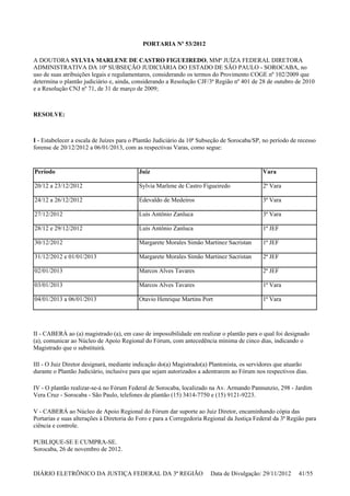 PORTARIA Nº 53/2012
A DOUTORA SYLVIA MARLENE DE CASTRO FIGUEIREDO, MMª JUÍZA FEDERAL DIRETORA
ADMINISTRATIVA DA 10ª SUBSEÇÃO JUDICIÁRIA DO ESTADO DE SÃO PAULO - SOROCABA, no
uso de suas atribuições legais e regulamentares, considerando os termos do Provimento COGE nº 102/2009 que
determina o plantão judiciário e, ainda, considerando a Resolução CJF/3ª Região nº 401 de 28 de outubro de 2010
e a Resolução CNJ nº 71, de 31 de março de 2009;
RESOLVE:
I - Estabelecer a escala de Juízes para o Plantão Judiciário da 10ª Subseção de Sorocaba/SP, no período de recesso
forense de 20/12/2012 a 06/01/2013, com as respectivas Varas, como segue:
II - CABERÁ ao (a) magistrado (a), em caso de impossibilidade em realizar o plantão para o qual foi designado
(a), comunicar ao Núcleo de Apoio Regional do Fórum, com antecedência mínima de cinco dias, indicando o
Magistrado que o substituirá.
III - O Juiz Diretor designará, mediante indicação do(a) Magistrado(a) Plantonista, os servidores que atuarão
durante o Plantão Judiciário, inclusive para que sejam autorizados a adentrarem ao Fórum nos respectivos dias.
IV - O plantão realizar-se-á no Fórum Federal de Sorocaba, localizado na Av. Armando Pannunzio, 298 - Jardim
Vera Cruz - Sorocaba - São Paulo, telefones de plantão (15) 3414-7750 e (15) 9121-9223.
V - CABERÁ ao Núcleo de Apoio Regional do Fórum dar suporte ao Juiz Diretor, encaminhando cópia das
Portarias e suas alterações à Diretoria do Foro e para a Corregedoria Regional da Justiça Federal da 3ª Região para
ciência e controle.
PUBLIQUE-SE E CUMPRA-SE.
Sorocaba, 26 de novembro de 2012.
Período Juiz Vara
20/12 a 23/12/2012 Sylvia Marlene de Castro Figueiredo 2ª Vara
24/12 a 26/12/2012 Edevaldo de Medeiros 3ª Vara
27/12/2012 Luís Antônio Zanluca 3ª Vara
28/12 e 29/12/2012 Luís Antônio Zanluca 1ª JEF
30/12/2012 Margarete Morales Simão Martinez Sacristan 1ª JEF
31/12/2012 e 01/01/2013 Margarete Morales Simão Martinez Sacristan 2ª JEF
02/01/2013 Marcos Alves Tavares 2ª JEF
03/01/2013 Marcos Alves Tavares 1ª Vara
04/01/2013 a 06/01/2013 Otavio Henrique Martins Port 1ª Vara
DIÁRIO ELETRÔNICO DA JUSTIÇA FEDERAL DA 3ª REGIÃO Data de Divulgação: 29/11/2012 41/55
 