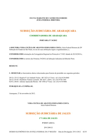 SYLVIA MARLENE DE CASTRO FIGUEIREDO
JUÍZA FEDERAL DIRETORA
SUBSEÇÃO JUDICIÁRIA DE ARARAQUARA
COORDENADORIA DE ARARAQUARA
PORTARIA Nº 34/2012
A DOUTORA VERA CECÍLIA DE ARANTES FERNANDES COSTA, Juíza Federal Diretora da 20ª
Subseção do Estado de São Paulo, no uso de suas atribuições legais e regulamentares, e,
CONSIDERANDO orientações da Corregedoria Regional no Protocolo nº 31021 datado de 28/10/2010 e,
CONSIDERANDO os termos das Portarias 39/2010, da Subseção Judiciária de Ribeirão Preto.
RESOLVE:
I - DESIGNAR os funcionários abaixo relacionados para ficarem de prontidão nos seguintes períodos:
20/12 a 25/12: Rogério P. de Andrade Freitas - RF 3523 (1ª Vara) - tel: (16) 8139-6060
26/12 a 01/01: Humberto Valente Leonardi - RF 2627 - (JEF) - tel: (16) 9770-1505
02/01 a 06/01: Adriana Aparecida Morato - RF 3504 (2ª Vara) - tel: (16) 9174-9886
PUBLIQUE-SE e CUMPRA-SE.
Araraquara, 27 de novembro de 2012.
VERA CECÍLIA DE ARANTES FERNANDES COSTA
Juíza Federal Diretora
SUBSEÇÃO JUDICIÁRIA DE JALES
1ª VARA DE JALES
P O R T A R I A
2 9 / 2 0 1 2
DIÁRIO ELETRÔNICO DA JUSTIÇA FEDERAL DA 3ª REGIÃO Data de Divulgação: 29/11/2012 42/55
 