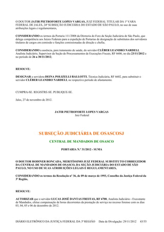 O DOUTOR JATIR PIETROFORTE LOPES VARGAS, JUIZ FEDERAL TITULAR DA 1ª VARA
FEDERAL DE JALES, 24ª SUBSEÇÃO JUDICIÁRIA DO ESTADO DE SÃO PAULO, no uso de suas
atribuições legais e regulamentares,
CONSIDERANDO os termos da Portaria 111/2008 da Diretoria do Foro da Seção Judiciária de São Paulo, que
delega competência aos Juízes Federais para a expedição de Portarias de designação de substitutos dos servidores
titulares de cargos em comissão e funções comissionadas de direção e chefia;
CONSIDERANDO a ausência, para tratamento de saúde, do servidor CLÉBER LEANDRO NARDELI,
Analista Judiciário, Supervisor da Seção de Processamentos de Execuções Fiscais, RF 6606, no dia 23/11/2012 e
no período de 26 a 30/11/2012;
RESOLVE:
DESIGNAR a servidora DEINA POLIZELLI BALLOTTI, Técnica Judiciária, RF 6602, para substituir o
servidor CLÉBER LEANDRO NARDELI, no respectivo período de afastamento.
CUMPRA-SE. REGISTRE-SE. PUBLIQUE-SE.
Jales, 27 de novembro de 2012.
JATIR PIETROFORTE LOPES VARGAS
Juiz Federal
SUBSEÇÃO JUDICIÁRIA DE OSASCOSJ
CENTRAL DE MANDADOS DE OSASCO
PORTARIA N.º 31/2012 - SUMA
O DOUTOR RODINER RONCADA, MERITÍSSIMO JUIZ FEDERAL SUBSTITUTO CORREGEDOR
DA CENTRAL DE MANDADOS DE OSASCO, DA SEÇÃO JUDICIÁRIA DO ESTADO DE SÃO
PAULO, NO USO DE SUAS ATRIBUIÇÕES LEGAIS E REGULAMENTARES,
CONSIDERANDO os termos da Resolução nº 36, de 09 de março de 1993, Conselho da Justiça Federal da
3ª Região,
RESOLVE:
AUTORIZAR que o servidor LUCAS JOSÉ DANTAS FREITAS, RF 6700, Analista Judiciário - Executante
de Mandados, efetue compensação de horas decorrentes da prestação de serviço no recesso forense com os dias
03, 04, 05 e 06 de dezembro de 2012.
DIÁRIO ELETRÔNICO DA JUSTIÇA FEDERAL DA 3ª REGIÃO Data de Divulgação: 29/11/2012 43/55
 