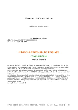 PUBLIQUE-SE. REGISTRE-SE. CUMPRA-SE.
Osasco, 27 de novembro de 2012.
DR. RODINER RONCADA
JUIZ FEDERAL SUBSTITUTO CORREGEDOR
DA CENTRAL DE MANDADOS
SUBSEÇÃO JUDICIÁRIA DE JUNDIAISJ
1ª VARA DE JUNDIAI
PORTARIA Nº 68/2012
O DOUTOR ANTONIO ANDRÉ MUNIZ MASCARENHAS DE SOUZA, JUIZ FEDERAL SUBSTITUTO,
EXERCÍCIO DA TITULARIDADE DA 1ª VARA FEDERAL DE JUNDIAÍ - 28ª SUBSEÇÃO JUDICIÁRIA
DO ESTADO DE SÃO PAULO, no uso de suas atribuições legais e regulamentares;
CONSIDERANDO os termos da Resolução nº 14, de 19 de maio de 2008, do E. Conselho da Justiça Federal
(publicada no Diário Oficial da União em 26/05/2008, seção I, página 64), que dispõe sobre a concessão de férias,
RESOLVE:
ALTERAR, por absoluta necessidade de serviço, as férias da Servidora Thalita Fábio Ferreira da Silva, RF 6813,
anteriormente marcadas para o período de 01/04/2013 a 15/04/2013, e de 15/07/2013 a 29/07/2013, para os
períodos de 07/01/2013 a 16/01/2013 (10 dias), 11/03/2013 a 20/03/2013 (10dias) e 08/07/2013 a 17/07/2013.
Cumpra-se. Registre-se. Publique-se, encaminhando cópia digitalizada desta portaria ao NUAF - Núcleo de
Administração Funcional.
Jundiaí, 26 de novembro de 2012.
DIÁRIO ELETRÔNICO DA JUSTIÇA FEDERAL DA 3ª REGIÃO Data de Divulgação: 29/11/2012 44/55
 