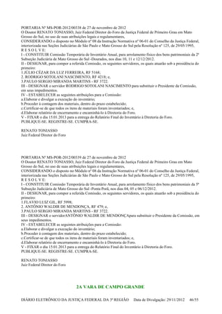 PORTARIA Nº MS-POR-2012/00338 de 27 de novembro de 2012
O Doutor RENATO TONIASSO, Juiz Federal Diretor do Foro da Justiça Federal de Primeiro Grau em Mato
Grosso do Sul, no uso de suas atribuições legais e regulamentares,
CONSIDERANDO o disposto no Módulo nº 08 da Instrução Normativa nº 06-01 do Conselho da Justiça Federal,
interiorizada nas Seções Judiciárias de São Paulo e Mato Grosso do Sul pela Resolução nº 125, de 29/05/1995,
R E S O L V E:
I - CONSTITUIR Comissão Temporária de Inventário Anual, para arrolamento físico dos bens patrimoniais da 2ª
Subseção Judiciária de Mato Grosso do Sul -Dourados, nos dias 10, 11 e 12/12/2012.
II - DESIGNAR, para compor a referida Comissão, os seguintes servidores, os quais atuarão sob a presidência do
primeiro:
1.JÚLIO CÉZAR DA LUZ FERREIRA, RF 5168;
2. RODRIGO SOTOLANI NASCIMENTO, RF 4218; e,
3.PAULO SERGIO MIRANDA MARTINS - RF 3722.
III - DESIGNAR o servidor RODRIGO SOTOLANI NASCIMENTO para substituir o Presidente da Comissão,
em seus impedimentos.
IV - ESTABELECER as seguintes atribuições para a Comissão:
a.Elaborar e divulgar a execução do inventário;
b.Proceder à contagem dos materiais, dentro do prazo estabelecido;
c.Certificar-se de que todos os itens de materiais foram inventariados; e,
d.Elaborar relatório de encerramento e encaminhá-lo à Diretoria do Foro.
V - FIXAR o dia 15.01.2013 para a entrega do Relatório Final do Inventário à Diretoria do Foro.
PUBLIQUE-SE. REGISTRE-SE. CUMPRA-SE.
RENATO TONIASSO
Juiz Federal Diretor do Foro
PORTARIA Nº MS-POR-2012/00339 de 27 de novembro de 2012
O Doutor RENATO TONIASSO, Juiz Federal Diretor do Foro da Justiça Federal de Primeiro Grau em Mato
Grosso do Sul, no uso de suas atribuições legais e regulamentares,
CONSIDERANDO o disposto no Módulo nº 08 da Instrução Normativa nº 06-01 do Conselho da Justiça Federal,
interiorizada nas Seções Judiciárias de São Paulo e Mato Grosso do Sul pela Resolução nº 125, de 29/05/1995,
R E S O L V E:
I - CONSTITUIR Comissão Temporária de Inventário Anual, para arrolamento físico dos bens patrimoniais da 5ª
Subseção Judiciária de Mato Grosso do Sul -Ponta Porã, nos dias 04, 05 e 06/12/2012.
II - DESIGNAR, para compor a referida Comissão, os seguintes servidores, os quais atuarão sob a presidência do
primeiro:
1.FLAVIO LUIZ GIL, RF 5998;
2. ANTÔNIO WALDIR DE MENDONÇA, RF 479; e,
3.PAULO SERGIO MIRANDA MARTINS - RF 3722.
III - DESIGNAR o servidorANTÔNIO WALDIR DE MENDONÇApara substituir o Presidente da Comissão, em
seus impedimentos.
IV - ESTABELECER as seguintes atribuições para a Comissão:
a.Elaborar e divulgar a execução do inventário;
b.Proceder à contagem dos materiais, dentro do prazo estabelecido;
c.Certificar-se de que todos os itens de materiais foram inventariados; e,
d.Elaborar relatório de encerramento e encaminhá-lo à Diretoria do Foro.
V - FIXAR o dia 15.01.2013 para a entrega do Relatório Final do Inventário à Diretoria do Foro.
PUBLIQUE-SE. REGISTRE-SE. CUMPRA-SE.
RENATO TONIASSO
Juiz Federal Diretor do Foro
2A VARA DE CAMPO GRANDE
DIÁRIO ELETRÔNICO DA JUSTIÇA FEDERAL DA 3ª REGIÃO Data de Divulgação: 29/11/2012 46/55
 