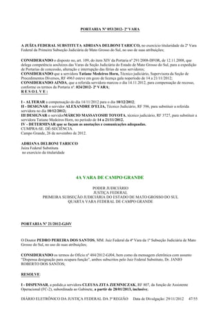 PORTARIA Nº 053/2012- 2ª VARA
A JUÍZA FEDERAL SUBSTITUTA ADRIANA DELBONI TARICCO, no exercício titularidade da 2ª Vara
Federal da Primeira Subseção Judiciária de Mato Grosso do Sul, no uso de suas atribuições;
CONSIDERANDO o disposto no, art. 109, do item XIV da Portaria nº 291/2008-DFOR, de 12.11.2008, que
delega competência aosJuízes das Varas da Seção Judiciária do Estado de Mato Grosso do Sul, para a expedição
de Portarias de concessão, alteração e interrupção das férias de seus servidores;
CONSIDERANDO que a servidora Tatiane Medeiros Horn, Técnico judiciário, Supervisora da Seção de
Procedimentos Diversos, RF 4963 esteve em gozo de licença gala noperíodo de 14 a 21/11/2012;
CONSIDERANDO AINDA, que a referida servidora marcou o dia 14.11.2012, para compensação de recesso,
conforme os termos da Portaria nº. 024/2012- 2ª VARA;
R E S O L V E :
I - ALTERAR a compensação do dia 14/11/2012 para o dia 10/12/2012;
II - DESIGNAR o servidor ALEXANDRE D'ELIA, Técnico Judiciário, RF 596, para substituir a referida
servidora no dia 10/12/2012;
III DESIGNAR o servidorMÁRCIO MASSAYOSHI TOYOTA, técnico judiciário, RF 3727, para substituir a
servidora Tatiane Medeiros Horn, no período de 14 a 21/11/2012.
IV - DETERMINAR que se façam as anotações e comunicações adequadas.
CUMPRA-SE. DÊ-SECIÊNCIA.
Campo Grande, 26 de novembro de 2012.
ADRIANA DELBONI TARICCO
Juíza Federal Substituta
no exercício da titularidade
4A VARA DE CAMPO GRANDE
PODER JUDICIÁRIO
JUSTIÇA FEDERAL
PRIMEIRA SUBSEÇÃO JUDICIÁRIA DO ESTADO DE MATO GROSSO DO SUL
QUARTA VARA FEDERAL DE CAMPO GRANDE
PORTARIA Nº 21/2012-GJ4V
O Doutor PEDRO PEREIRA DOS SANTOS, MM. Juiz Federal da 4ª Vara da 1ª Subseção Judiciária de Mato
Grosso do Sul, no uso de suas atribuições;
CONSIDERANDO os termos do Ofício nº 484/2012-GJ04, bem como da mensagem eletrônica com assunto
“Dispensa designação para ocupara função”, ambos subscritos pelo Juiz Federal Substituto, Dr. JANIO
ROBERTO DOS SANTOS;
RESOLVE:
I - DISPENSAR, a pedido,a servidora CLEUSA ZITA ZIEMNICZAK, RF 807, da função de Assistente
Operacional (FC-2), subordinada ao Gabinete, a partir de 28/01/2013, inclusive;
DIÁRIO ELETRÔNICO DA JUSTIÇA FEDERAL DA 3ª REGIÃO Data de Divulgação: 29/11/2012 47/55
 