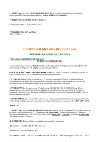 I - DESIGNAR a servidora CLADES ROLLWAGEN, RF 6251, para exercer a função de Assistente
Operacional (FC-2), subordinada ao Gabinete, a partir de 28/01/2013, inclusive.
PUBLIQUE-SE. REGISTRE-SE. CUMPRA-SE.
Campo Grande, MS, 27 de novembro de 2012.
PEDRO PEREIRA DOS SANTOS
JUIZ FEDERAL
SUBSEÇÃO JUDICIÁRIA DE DOURADOS
DIRETORIA DA SUBSECAO JUDICIARIA
PORTARIA Nº. 145/2012-DSUJ/DOURADOS
DE 26 DE NOVEMBRO DE 2012
Trata da substituição do servidor Julio Cezar da Luz Ferreira, titular da função comissionada de Diretor do
Núcleo de Apoio Regional - NUAR (FC-6), e dá outras providencias.
O Dr. JOSÉ MÁRIO BARRETTO PEDRAZZOLI, MM. Juiz Federal, Diretor da 2ª Subseção Judiciária de
Mato Grosso do Sul, no uso de suas atribuições legais e regulamentares,
CONSIDERANDO os termos da Resolução nº 79, de 19 de novembro de 2009, do Conselho da Justiça
Federal/Brasília, que dispõe sobre a competência e atribuições dos Juízes Federais quando no exercício das
funções de diretor do foro das seções judiciárias e de diretor das subseções judiciárias;
CONSIDERANDO o disposto no, art. 107, da Portaria n
º
291/2008-DFOR, de 12.11.2008, que delega
competência aos Juízes das Varas da Seção Judiciária de Mato Grosso do Sul, a expedição de Portarias de
designação e dispensa de servidores para a função comissionada, e também nos casos de substituição, inclusive
para os cargos em comissão;
CONSIDERANDO que o servidor Julio Cezar da Luz Ferreira, ocupante da função comissionada de Diretor do
Núcleo de Apoio Regional, estará em gozo de suas férias regulamentares no período de 26.11.2012 a 05.11.2012.
RESOLVE:
I - DESIGNAR o servidor Rodrigo Sotolani Nascimento, titular da função comissionada de Supervisor da Seção
de Apoio à Micro Informática (FC-5), para ocupar, em substituição, a função comissionada de “Diretor do
Núcleo de Apoio Regional - NUAR” (FC-6), no período de 26.11.2012 a 27.11.2012, totalizando 02 (dois) dias,
sem prejuízo de suas atribuições.
II - DETERMINAR que se façam as anotações e comunicações necessárias.
III - publique-se. cumPRA-SE. DÊ-SE CIÊNCIA.
Dourados/MS, 26 de novembro de 2012.
DIÁRIO ELETRÔNICO DA JUSTIÇA FEDERAL DA 3ª REGIÃO Data de Divulgação: 29/11/2012 48/55
 